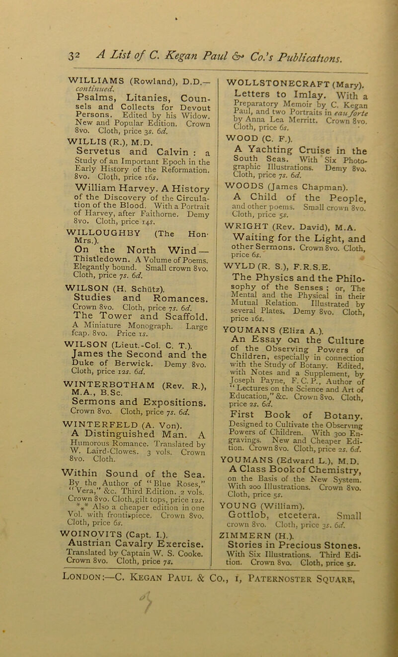 WILLIAMS (Rowland), D.D.— continued. Psalms, Litanies, Coun- sels and Collects for Devout Persons. Edited bjt his Widow. New and Popular Edition. Crown 8vo. Cloth, price 3J. 6rf. WILLIS (R.), M.D. Servetus and Calvin : a Study of an Important Epoch in the Early History of the Reformation. 8vo. Cloth, price i6j. William Harvey. A History of the Discovery of the Circula- tion of the Blood. With a Portrait of Harvey, after Faithorne. Demy 8vo. Cloth, price 14^. WILLOUGHBY (The Hon- Mrs.). On the North Wind — Thistledown. A Volume of Poems. Elegantly bound. Small crown 8vo. Cloth, price yj. 6d. WILSON (H. Schiitz). Studies and Romances. Crown 8vo. Cloth, price yj. (>d. The Tower and Scaffold. A Miniature Monograph. Large fcap. 8vo. Price ij. WILSON (Lieut.-Col. C. T.). James the Second and the i Duke of Berwick. Demy 8vo. Cloth, price i2j. (id. WINTERBOTHAM (Rev. R ). M.A., B.Sc. Sermons and Expositions. Crown 8vo. Cloth, price yj. (>d. WINTERFELD (A. Von). A Distinguished Man. A Humorous Romance. Translated by W. Laird-Clowes. 3 vols. Crown 8vo. Cloth. Within Sound of the Sea. By the Author of “ Blue Roses,” “Vera,”&c. Third Edition. 2 vols. Crown 8vo. Cloth,gilt tops, price i2j. Also a cheaper edition in one Vol. with frontispiece. Crown 8vo. Cloth, price (s. WOINOyiTS (Capt. I.). Austrian Cavalry Exercise. Translated by Captain W. S. Cooke. Crown 8vo. Cloth, price yj. London:—C. Kegan Paul & WOLLSTONECRAFT (Mary), Letters to Imlay. With a Preparatory Memoir by C. Kegan Paul, and two Portraits in eauforte by Anna Lea Merritt. Crown 8vo. Cloth, price (>s. WOOD (C. F.). A Yachting Cruise in the South Seas. With ' Six Photo- graphic Illustrations. Demy 8vo. Cloth, price yj. (d. WOODS (James Chapman). A Child of the People, and other poems. Small crown 8vo. Cloth, price 5s. WRIGHT (Rev. David), M.A. Waiting for the Light, and other Sermons. Crown 8vo. Cloth, price 6s. WYLD (R. S.), F.R.S.E. The Physics and the Philo- sophy of the Senses ; or. The Mental and the Physical in their Mutual Relation. Illustrated by several Plates. Demy 8vo. Cloth, price 16s. YOUMANS (Eliza A.). An Essay on the Culture of the Observing Powers of Children, especially in connection with the Study of Botany. Edited, with Notes and a Supplement, by Joseph Pa3'ne, F. C. P., Author of “Lectures on the Science and Art of Education, &c. Crown 8vo. Cloth, price 2S. 6d. \ First Book of Botany. Designed to Cultivate the Obser\mg I Powers of Children. With 300 En- I gravings. New and Cheaper Edi- ! tion. Crown 8vo. Cloth, price 2s. 6d. YOUMANS (Edward L.), M.D. A Class Book of Chemistry, on the Basis of the New Sj-stem. With 200 Illustrations. Crown 8vo. Cloth, price sx. YOUNG (William). Gottlob, etcetera. .Small crown 8vo. Cloth, price 3X. 6d. ZIMMERN (H.). Stories in Precious Stones. With Six Illustrations. Third Edi- tion. Crown 8vo. Cloth, price sx. Co., I, Paternoster Square,