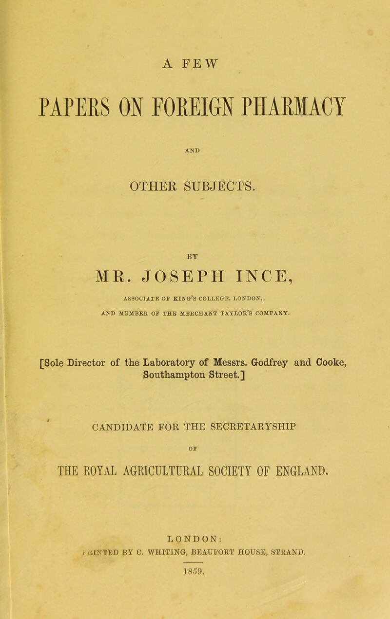 PAPERS ON FOREIGN PHARMACY AND OTHER SUBJECTS. BT MR. JOSEPH INCE, ASSOCIATE OP KING’S COLLEGE, LONDON, AND MEMBER OF THE MERCHANT TAYLOR’S COMPANY. [Sole Director of the Laboratory of Messrs. Godfrey and Cooke, Southampton Street.] CANDIDATE FOR THE SECRETARYSHIP OF THE ROYAL AGRICULTURAL SOCIETY OF ENGLAND. LONDON: . HINTED BY C. WHITING, BEAUFORT HOUSE, STRAND. 1859.