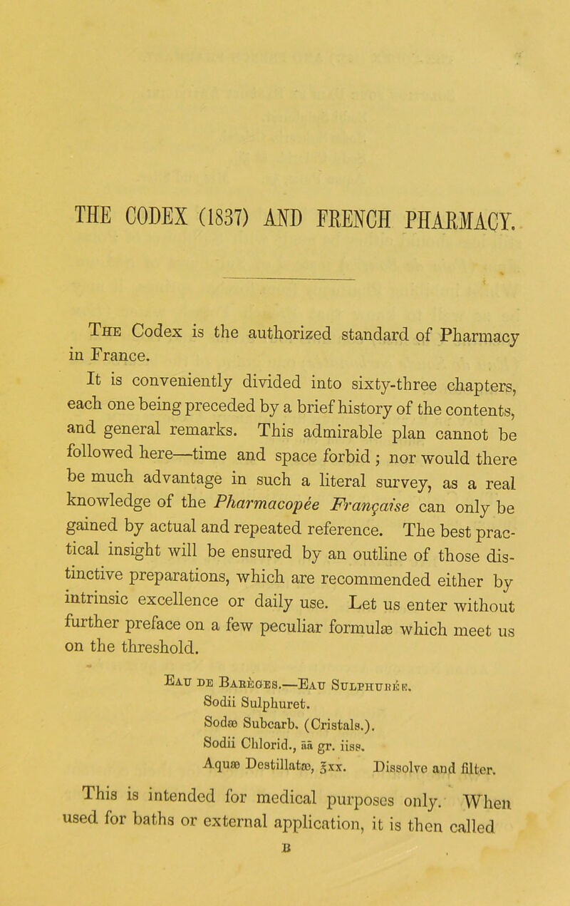 THE CODEX (1837) AND FRENCH PHARMACY. The Codex is the authorized standard of Pharmacy in France. It is conveniently divided into sixty-three chapters, each one being preceded by a brief history of the contents, and general remarks. This admirable plan cannot be followed here time and space forbid ; nor would there be much advantage in such a literal survey, as a real knowledge of the Pharmacopee Frangaise can only be gained by actual and repeated reference. The best prac- tical insight will be ensured by an outline of those dis- tinctive preparations, which are recommended either by intrinsic excellence or daily use. Let us enter without further preface on a few peculiar formula) which meet us on the threshold. Eau de Bareges.—Eau SuLPHtrnisrc. Sodii Sulplmret. Sodoo Subcarl). (Cristals.), Sodii Chlorid., aii gr. iiss. Aquf® Destillatro, gxx. Dissolve and filter. This is intended for medical purposes only. When used for baths or external application, it is then called