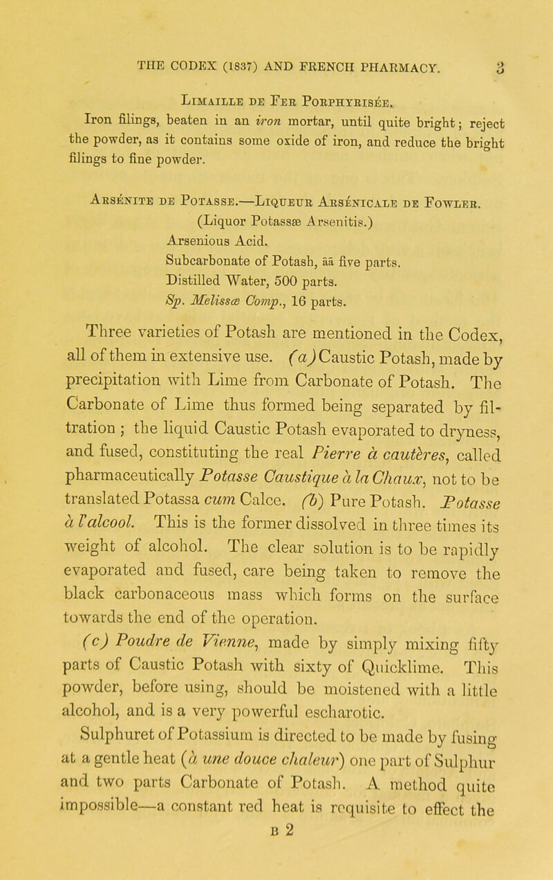 Limaille de Tee Poephyeisee. Iron filings, beaten in an iron mortar, until quite bright; reject the powder, as it contains some oxide of iron, and reduce the bright filings to fine powder. Aesenite de Potasse.—Liqueue Aesbstcale de Fowleb. (Liquor Potassse A rsenitis.) Arsenious Acid. Subcarbonate of Potash, aa five parts. Distilled Water, 500 parts. Sp. JKelissce Comp., 16 parts. Three varieties of Potash are mentioned in the Codex, all of them in extensive use. (a) Caustic Potash, made by precipitation with Lime from Carbonate of Potash. The Carbonate of Lime thus formed being separated by fil- tration ; the liquid Caustic Potash evaporated to dryness, and fused, constituting the real Pierre a cautlres, called pharmaceutically Potasse Caustique a la Chaux, not to be translated Potassa cum Calce. fb) Pure Potash. Potasse a Tcilcool. This is the former dissolved in three times its weight of alcohol. The clear solution is to be rapidly evaporated and fused, care being taken to remove the black carbonaceous mass which forms on the surface towards the end of the operation. (c) Poudre de Vienne, made by simply mixing fifty parts of Caustic Potash with sixty of Quicklime. This powder, before using, should be moistened with a little alcohol, and is a very powerful escharotic. Sulphuret of Potassium is directed to be made by fusing at a gentle heat (a une douce chaleur) one part of Sulphur and two parts Carbonate of Potash. A method quite impossible—a constant red heat is requisite to effect the b 2