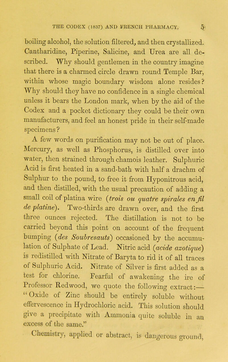 boiling alcoliol, the solution filtered,, and then crystallized. Cantharidine, Piperine, Salicine, and Urea are all de- scribed. Why should gentlemen in the country imagine that there is a charmed circle drawn round Temple Bar, within whose magic boundary wisdom alone resides? Why should they have no confidence in a single chemical unless it bears the London mark, when by the aid of the Codex and a pocket dictionary they could be their own manufacturers, and feel an honest pride in their self-made specimens ? A few words on purification may not be out of place. Mercury, as well as Phosphorus, is distilled over into water, then strained through chamois leather. Sulphuric Acid is first heated in a sand-bath with half a drachm of Sulphur to the pound, to free it from Hyponitrous acid, and then distilled, with the usual precaution of adding a small coil of platina wire (trois ou quatre spii'ales en Jil de platine). Two-thirds are drawn over, and the first three ounces rejected. The distillation is not to be carried beyond this point on account of the frequent bumping (des Soubresauts') occasioned by the accumu- lation of Sulphate of Lead. Nitric acid (acide azotique) is redistilled with Nitrate of Baryta to rid it of all traces of Sulphuric Acid. Nitrate of Silver is first added as a test for chlorine. Fearful of awakening the ire of Professor Redwood, we quote the following extract:— “Oxide of Zinc should be entirely soluble without effervescence in Hydrochloric acid. This solution should give a precipitate with Ammonia quite soluble in an excess of the same.” Chemistry, applied or abstract, is dangerous ground,