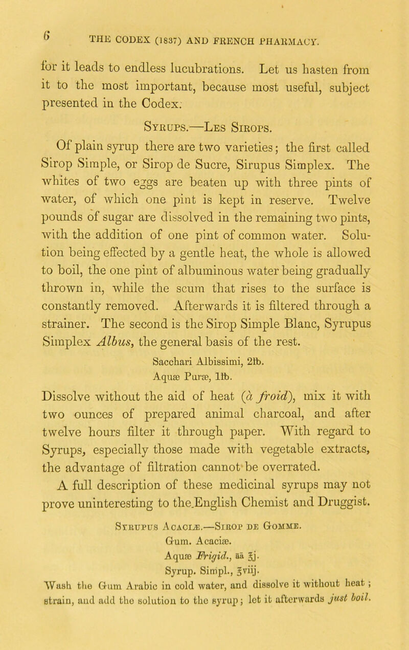 for it leads to endless lucubrations. Let us hasten from it to the most important, because most useful, subject presented in the Codex. Syrups.—Les Smors. Of plain syrup there are two varieties; the first called Sirop Simple, or Sirop de Sucre, Sirupus Simplex. The whites of two eggs are beaten up with three pints of water, of which one pint is kept in reserve. Twelve pounds of sugar are dissolved in the remaining two pints, with the addition of one pint of common water. Solu- tion being effected by a gentle heat, the whole is allowed to boil, the one pint of albuminous water being gradually thrown in, while the scum that rises to the surface is constantly removed. Afterwards it is filtered through a strainer. The second is the Sirop Simple Blanc, Syrupus Simplex Albus, the general basis of the rest. Sacchari Albissimi, 21b. Aquae Purae, lib. Dissolve without the aid of heat (a /void,), mix it with two ounces of prepared animal charcoal, and after twelve hours filter it through paper. With regard to Syrups, especially those made with vegetable extracts, the advantage of filtration cannot be overrated. A full description of these medicinal syrups may not prove uninteresting to the.English Chemist and Druggist. Sruupus Acacia:,—Sihop de Gomme. Gum. Acaciae. A quae Frigid., aa §j. Syrup. Sirripl., 5viij. Wash the Gum Arabic in cold water, and dissolve it without heat; strain, and add tho solution to the syrup; let it afterwards just boil.