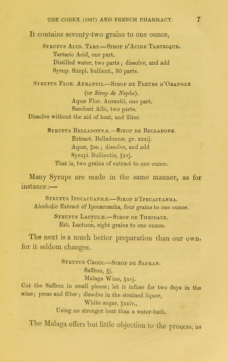 It contains seventy-two grains to one ounce, Sybdpus Acid. Tabt.—Sieop d’Acide Taeteique. Tartaric Acid, one part. Distilled water, two parts ; dissolve, and add Syrup. Simpl. bullient., 50 parts. Sybupits Eloe. Aueantii.—Sieop de Exeubs d’Obanger (or Strop de Naphe). Aquae Dior. Aurantii, one part. Sacchari Albi, two parts. Dissolve without the aid of heat, and filter. Sybdpds Belladonuje.— Sieop de Belladone. Extract. Belladonnae, gr. xxxij. Aquae, gss.; dissolve, and add Syrupi Bullientis, sxvj. That is, two grains of extract to one ounce. Many Syrups are made in the same manner, as for instance:— SyETJPUS IPECACDAXHiE.—SlEOP D’IpECACDANHA. Alcoholic Extract of Ipecacuanha, four grains to one ouuce. SYBDPUS LAOTUCiE.—SlEOP DE ThEIDACE. Ext. Lactucae, eight grains to one ounce. The next is a much better preparation than our own, for it seldom changes. Sybdpus Ceooi.—Sieop de Saeean. Saffron, gj. Malaga Wine, ^xvj. Cut the Saffron in small pieces; let it infuse for two days in the wine; press and filter; dissolve in the strained liquor, White sugar, gxxiv., Using no stronger, heat than a water-bath. The Malaga offers but little objection to the process, as
