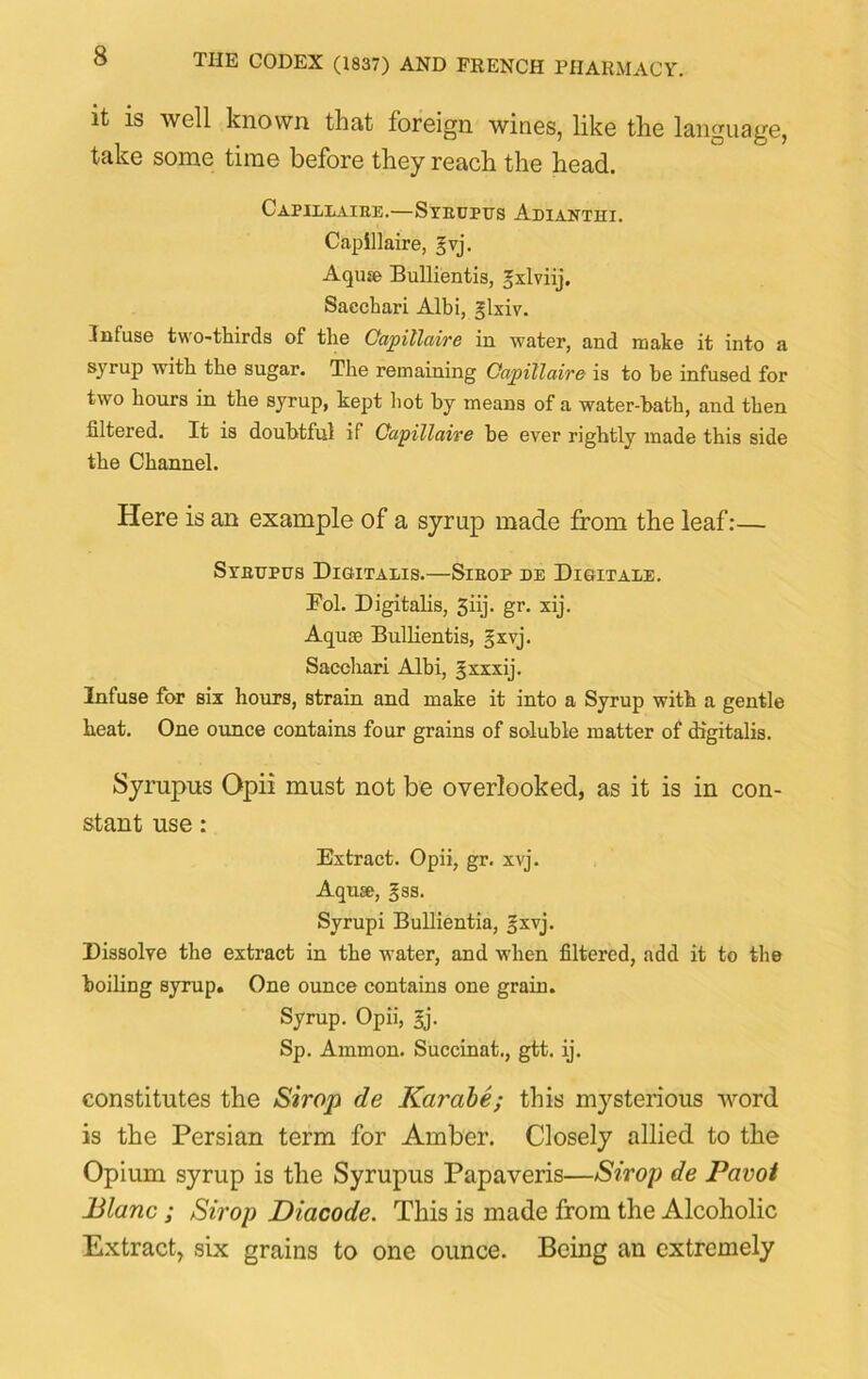 it is well known that foreign wines, like the language, take some time before they reach the head. Capjllaike.—Sxrupus Adiantui. Capillaire, ^vj. Aqrne Bullientis, ^xlviij. Sacchari Albi, §lxiv. Infuse two-thirds of the Capillaire in water, and make it into a syrup with the sugar. The remaining Capillaire is to he infused for two hours in the syrup, kept hot by means of a water-bath, and then filtered. It is doubtful if Capillaire be ever rightly made this side the Channel. Here is an example of a syrup made from the leaf:— Srnnptrs Di&italis.—Sieop de Digitale. Fol. Digitalis, 3nj- gr. xij. Aqute Bullientis, §xvj. Sacchari Albi, Jxxxij. Infuse for six hours, strain and make it into a Syrup with a gentle heat. One ounce contains four grains of soluble matter of digitalis. Syrupus Opii must not be overlooked, as it is in con- stant use: Extract. Opii, gr. xvj. Aquse, §ss. Syrupi Bullientia, 5xvj. Dissolve the extract in the water, and when filtered, add it to the boiling syrup. One ounce contains one grain. Syrup. Opii, £j. Sp. Ammon. Succinat., gtt. ij. constitutes the Strop de Karabe; this mysterious Avord is the Persian term for Amber. Closely allied to the Opium syrup is the Syrupus Papaveris—Shop de Pavot Blanc; Shop Diacode. This is made from the Alcoholic Extract, six grains to one ounce. Being an extremely