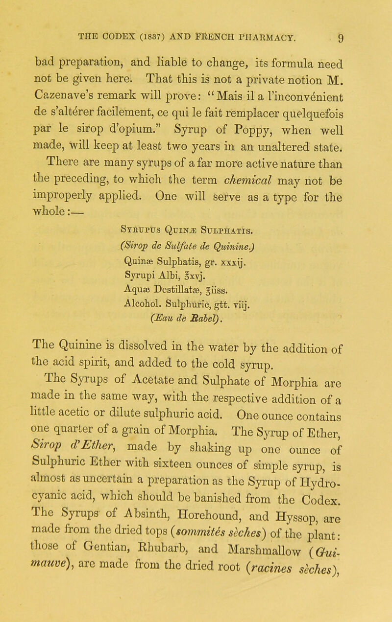 bad preparation, and liable to change, its formula need not be given here. That this is not a private notion M. Cazenave’s remark will prove: “Mais il a lmconvenient de s’alterer facilement, ce qui le fait remplacer qnelquefois par le sirop d’opium.” Syrup of Poppy, when well made, will keep at least two years in an unaltered state. There are many syrups of a far more active nature than the preceding, to which the term chemical may not be improperly applied. One will serve as a type for the whole:— SybUPUS QuiNiE StTLPHATIS. (Sirop de Sulfate de Quinine.) Quinse Sulphatis, gr. xxxij. Syrupi Albi, 5xvj. Aquae Destillatas, giiss. Alcohol. Sulphuric, gtt. viij. (Eau de Babel). The Quinine is dissolved in the water by the addition of the acid spirit, and added to the cold syrup. The Syrups of Acetate and Sulphate of Morphia are made in the same way, with the respective addition of a little acetic or dilute sulphuric acid. One ounce contains one quarter of a grain of Morphia. The Syrup of Ether, Sirop cV Ether, made by shaking up one ounce of Sulphuric Ether with, sixteen ounces of simple syrup, is almost as uncertain a preparation as the Syrup of Hydro- cyanic acid, which should be banished from the Codex. The Syrups of Absinth, llorehound, and Hyssop, are made from the dried tops (sommites seches) of the plant: those of Gentian, Rhubarb, and Marshmallow (Gui- mauve), are made from the dried root (racines seches),