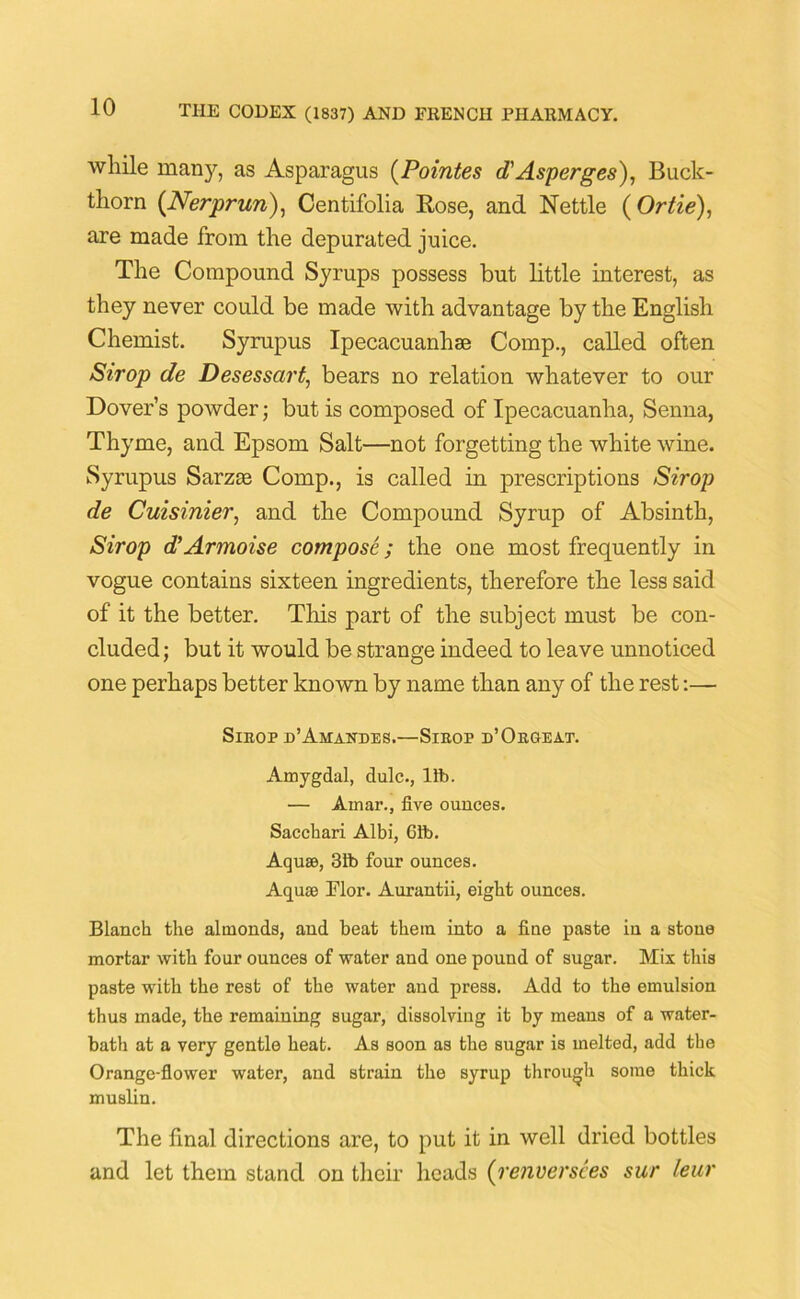 while many, as Asparagus (Pointes d'Asperges), Buck- thorn (Nerprun), Centifolia Rose, and Nettle ( Or tie), are made from the depurated juice. The Compound Syrups possess but little interest, as they never could be made with advantage by the English Chemist. Syrup us Ipecacuanhse Comp., called often Sirop de Desessart, bears no relation whatever to our Dover’s powder; but is composed of Ipecacuanha, Senna, Thyme, and Epsom Salt—not forgetting the white wine. Syrupus Sarzte Comp., is called in prescriptions Sirop de Cuisinier, and the Compound Syrup of Absinth, Sirop d’Armoise compose; the one most frequently in vogue contains sixteen ingredients, therefore the less said of it the better. This part of the subject must be con- cluded ; but it would be strange indeed to leave unnoticed one perhaps better known by name than any of the rest:— Sirop d’Amandes.—Sirop d’Orgeat. Amygdal, dulc., lib. — Arnar., five ounces. Sacchari Albi, 61b. Aquae, 31b four ounces. Aquae Flor. Aurantii, eight ounces. Blanch the altnonds, and beat them into a fine paste in a stone mortar with four ounces of water and one pound of sugar. Mix this paste with the rest of the water and press. Add to the emulsion thus made, the remaining sugar, dissolving it by means of a water- bath at a very gentle heat. As soon as the sugar is melted, add the Orange-flower water, and strain the syrup through some thick muslin. The final directions are, to put it in well dried bottles and let them stand on their heads (renversees sur leur