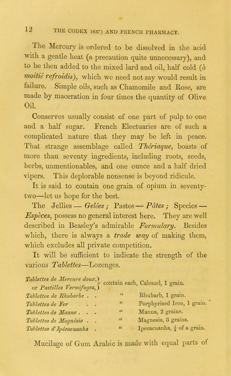 ihe Mercury is ordered to be dissolved in the acid with a gentle heat (a precaution quite unnecessary), and to be then added to the mixed lard and oil, half cold (a moitie refroidis), which we need not say would result in failure. Simple oils, such as Chamomile and Rose, are made by maceration in four times the quantity of Olive Oil. Conserves usually consist of one part of pulp to one and a half sugar. French Electuaries are of such a complicated nature that they may be left in peace. That strange assemblage called Theriaque, boasts of more than seventy ingredients, including roots, seeds, herbs, unmentionables, and one ounce and a half dried vipers. This deplorable nonsense is beyond ridicule. It is said to contain one grain of opium in seventy- two—let us hope for the best. The Jellies—Gelees; Pastes—Pates ; Species — Especes, possess no general interest here. They are well described in Beasley’s admirable Formulary. Besides which, there is always a trade way of making them, which excludes all private competition. It will be sufficient to indicate the strength of the various Tablettes—Lozenges. Table ties de Mercure doux, or Pastilles Vermifuges, Tailettes de Rhubarbe . . Tablettes de Per Tablettes de Manne . Tablettes de Magnesie . Tablettes d' Ipecacuanha . contain each, Calomel, 1 grain. “ Khubarb, 1 grain. “ Porphyrized Iron, 1 grain. “ Manna, 2 grains. “ Magnesia, 3 grains. “ Ipecacuanha, f of a grain. Mucilage of Gum Arabic is made with equal parts of