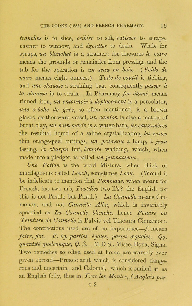 tranches is to slice, cribler to sift, ratisser to scrape, vanner to winnow, and egoutter to drain. While for syrups, un hlanchet is a strainer; for tinctures le marc means the grounds or remainder from pressing, and the tub for the operation is un seau en bois. (Poids de marc means eight ounces.) Toile de coutil is ticking, and une chausse a straining bag, consequently passer a la chausse is to strain. In Pharmacy fer etame means tinned iron, un entonnoir a deplacement is a percolator, une crhche de gres, so often mentioned, is a brown glazed earthenware vessel, un camion is also a matras of burnt clay, un bain-marie is a water-bath, les eaux-meres the residual liquid of a saline crystallization, les zestes thin orange-peel cuttings, un grumeau a lump, a jeun fasting, la charpie lint, I'ouate wadding, which, when made into a pledget, is called un plumasseau. Une Fotion is the word Mistura, when thick or mucilaginous called Looch, sometimes Look. (Would it be indelicate to mention that Fommade, when meant for French, has two m’s, Fastilles two ll’s ? the English for this is not Pastile but Pastil.) La Cannelle means Cin- namon, and not Cannella Alba, which is invariably specified as La Cannelle blanche, hence Foudre ou Teinture de Cannelle is Pulvis vel Tinctura Cinnamoni. The contractions used are of no importance—-f. means fair e, fiat. F. eg. parties egales, partes cequales. Qq. quantite quelco?ique, Q. S. M.D S., Misce, Dona, Signa. Two remedies so often used at home are scarcely ever given abroad—Prussic acid, which is considered dange- rous and uncertain, and Calomel, which is smiled at as an English folly, thus in Tras los Montes, VAnglai-s pur c 2