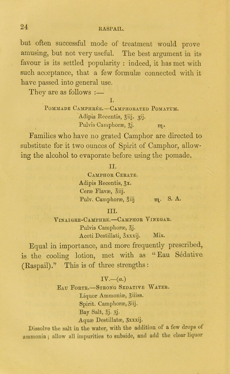 RASPAIL. but often successful mode of treatment would prove amusing, but not very useful. The best argument in its favour is its settled popularity : indeed, it has met with such acceptance, that a few formulas connected with it have passed into general use. They are as follows :— I. Pommade Camphree.—Camphorated Pomatum. Adipis Recentis, giij. 31]. Pul vis Campliorse, gj. nq. Families who have no grated Camphor are directed to substitute for it two ounces of Spirit of Camphor, allow- ing the alcohol to evaporate before using the pomade. II. Camphor Cerate. Adipis Recentis, §x. Cer® Flavse, 5iij. Pulv. Camphor®, §iij nv S. A. III. Vinaigre-Camphre.—Camphor Vinegar. Pul vis Camphor®, sj. Aceti Destillati, Sxxxij. Mix. Equal in importance, and more frequently prescribed, is the cooling lotion, met with as “Ear Sedative (Raspail).” This is of three strengths: IV.-(«.) Eau Forte.—Strong Sedative Water. Liquor Ammoni®, giiiss. Spirit. Camphor®, 3iij- Bay Salt, sj- ,\j- Aqu® Destillat®, 3xxxij. Dissolve the salt in the water, with the addition of a few drops of ammonia; allow all impurities to subside, and add the clear liquor