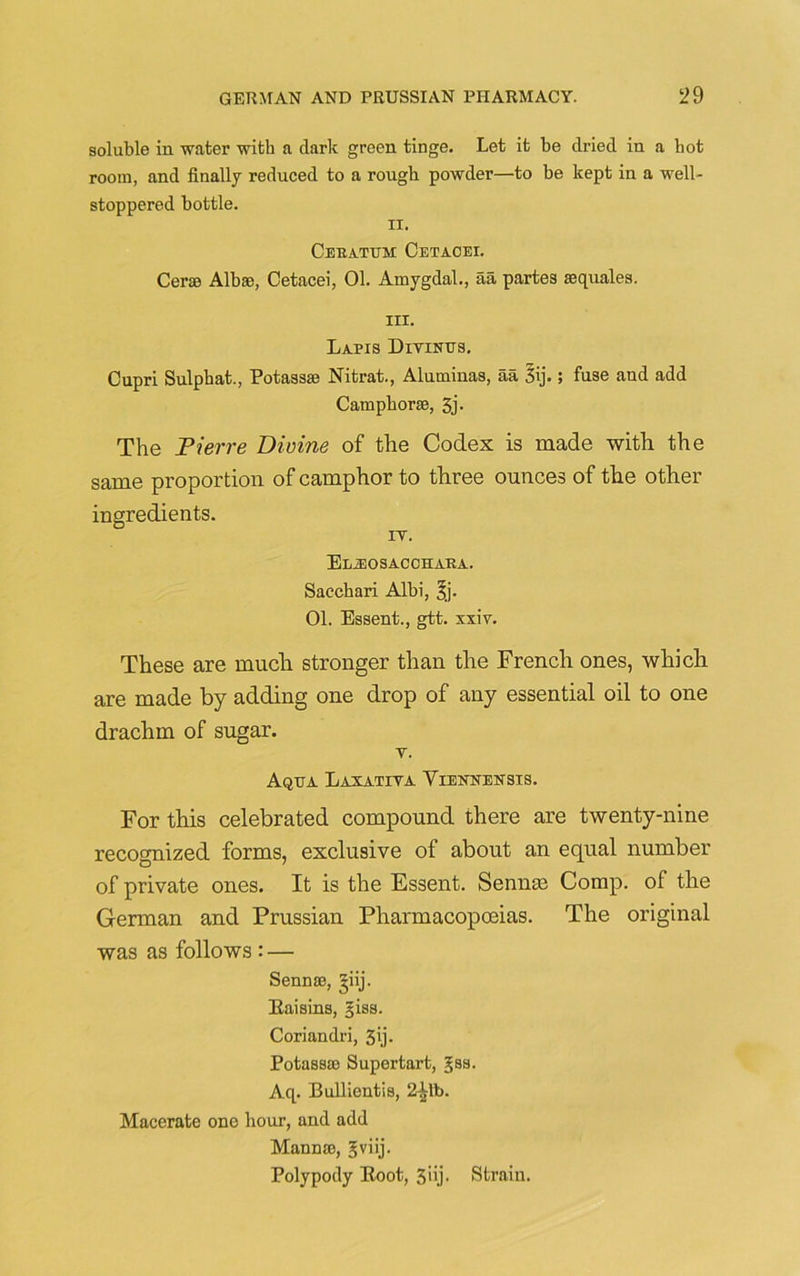 soluble in water with a dark green tinge. Let it be dried in a hot room, and finally reduced to a rough powder—to be kept in a well- stoppered bottle. ii. Cebatem Cetacei. Cerse Alb®, Cetacei, 01. Amygdal., aa partes ®quales. iii. Lapis Divines. Cupri Sulphat., Potass® Nitrat., Aluminas, aa 3ij.; fuse and add Camphor®, 3j. The Pierre Divine of the Codex is made with the same proportion of camphor to three ounces of the other ingredients. rv. Eljeosacchaba. Sacchari Albi, 3j. 01. Essent., gtt. xxiv. These are much stronger than the French ones, which are made by adding one drop of any essential oil to one drachm of sugar. v. Aqea Laxativa Viennensis. For this celebrated compound there are twenty-nine recognized forms, exclusive of about an equal number of private ones. It is the Essent. Sennas Comp, of the German and Prussian Pharmacopoeias. The original was as follows : — Senn®, giij. Raisins, §iss. Coriandri, 3'j. Potass® Supertart, gss. Aq. Bullientis, 2^1t>. Macerate one hour, and add Mann®, gviij- Polypody Root, 3iij. Strain.