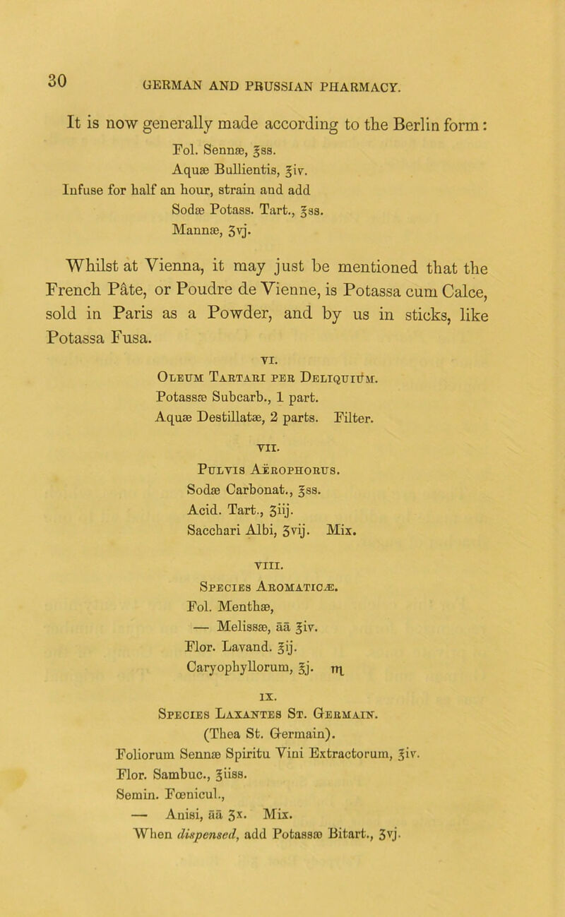 It is now generally made according to the Berlin form: Fol. Sennse, gas. Aquae Bullientis, giv. Infuse for half an hour, strain and add Sodse Potass. Tart., gss. Mannse, 3vj. Whilst at Vienna, it may just be mentioned that the French Pate, or Poudre de Vienne, is Potassa cum Calce, sold in Paris as a Powder, and by us in sticks, like Potassa Fusa. VI. Oleum Tartari per DELiQuntM. Potassa? Subcarb., 1 part. Aqua; Destillatae, 2 parts. Filter. VII. Pulvis Aerophorus. Sodse Carbonat., gss. Acid. Tart., 3iij. Sacchari Albi, 3vij. Mix. VIII. Species Aromatics. Fol. Menthae, — Melissse, aa giv. Flor. Lavand. gij. Caryophyllorum, gj. tr IX. Species Laxantes St. Germain. (Thea St. Germain). Foliorum Sennse Spiritu Vini Extractorum, gir. Flor. Sambuc., giiss. Semin. Fcenicul., — Auisi, aa 3s- Mix. When dispensed, add Potass® Bitart., 3vj-