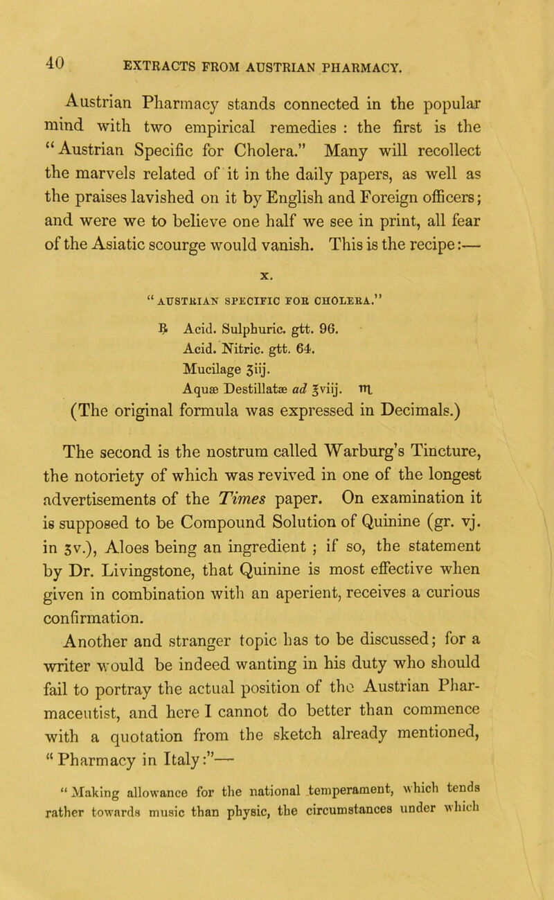 Austrian Pharmacy stands connected in the popular mind with two empirical remedies : the first is the “ Austrian Specific for Cholera.” Many will recollect the marvels related of it in the daily papers, as well as the praises lavished on it by English and Foreign officers; and were we to believe one half we see in print, all fear of the Asiatic scourge would vanish. This is the recipe:— X. “AUSTlilAN SPECIFIC FOH CHOLEKA.” R Acid. Sulphuric, gtt. 96. Acid. Nitric, gtt. 64. Mucilage 3i'j- Aquas Destillatse ad gviij. TR (The original formula was expressed in Decimals.) The second is the nostrum called Warburg’s Tincture, the notoriety of which was revived in one of the longest advertisements of the Times paper. On examination it is supposed to be Compound Solution of Quinine (gr. vj. in 3v.), Aloes being an ingredient ; if so, the statement by Dr. Livingstone, that Quinine is most effective when given in combination with an aperient, receives a curious confirmation. Another and stranger topic has to be discussed; for a writer would be indeed wanting in his duty who should fail to portray the actual position of the Austrian Phar- maceutist, and here I cannot do better than commence with a quotation from the sketch already mentioned, “ Pharmacy in Italy:”— “Making allowance for the national temperament, which tends rather towards music than physic, the circumstances under which