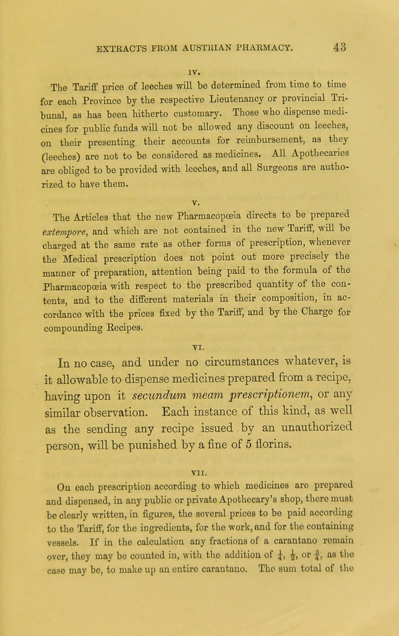 IV. The Tariff price of leeches will be determined from time to time for each Province by the respective Lieutenancy or provincial Tri- bunal, as has been hitherto customary. Those who dispense medi- cines for public funds will not be allowed any discount on leeches, on their presenting their accounts for reimbursement, as they (leeches) are not to be considered as medicines. All Apothecaries are obliged to be provided with leeches, and all Surgeons are autho- rized to have them. v. The Articles that the new Pharmacopoeia directs to be prepared extempore, and which are not contained in the new Tariff, will be charged at the same rate as other forms of prescription, whenever the Medical prescription does not point out more precisely the manner of preparation, attention being paid to the formula of the Pharmacopoeia with respect to the prescribed quantity of the con- tents, and to the different materials in their composition, in ac- cordance with the prices fixed by the Tariff, and by the Charge for compounding Eecipes. VI. In no case, and under no circumstances whatever, is it allowable to dispense medicines prepared from a recipe, having upon it secundum meam prescriptionem, or any similar observation. Each instance of this kind, as well as the sending any recipe issued by an unauthorized person, will be punished by a fine of 5 florins. VII. On each prescription according to which medicines are prepared and dispensed, in any public or private Apothecary’s shop, there must be clearly written, in figures, the several prices to be paid according to the Tariff, for the ingredients, for the work, and for the containing vessels. If in the calculation any fractions of a carantano remain over, they may be counted in, with the addition of or f, as the case may be, to make up an entire carantano. The sum total of the