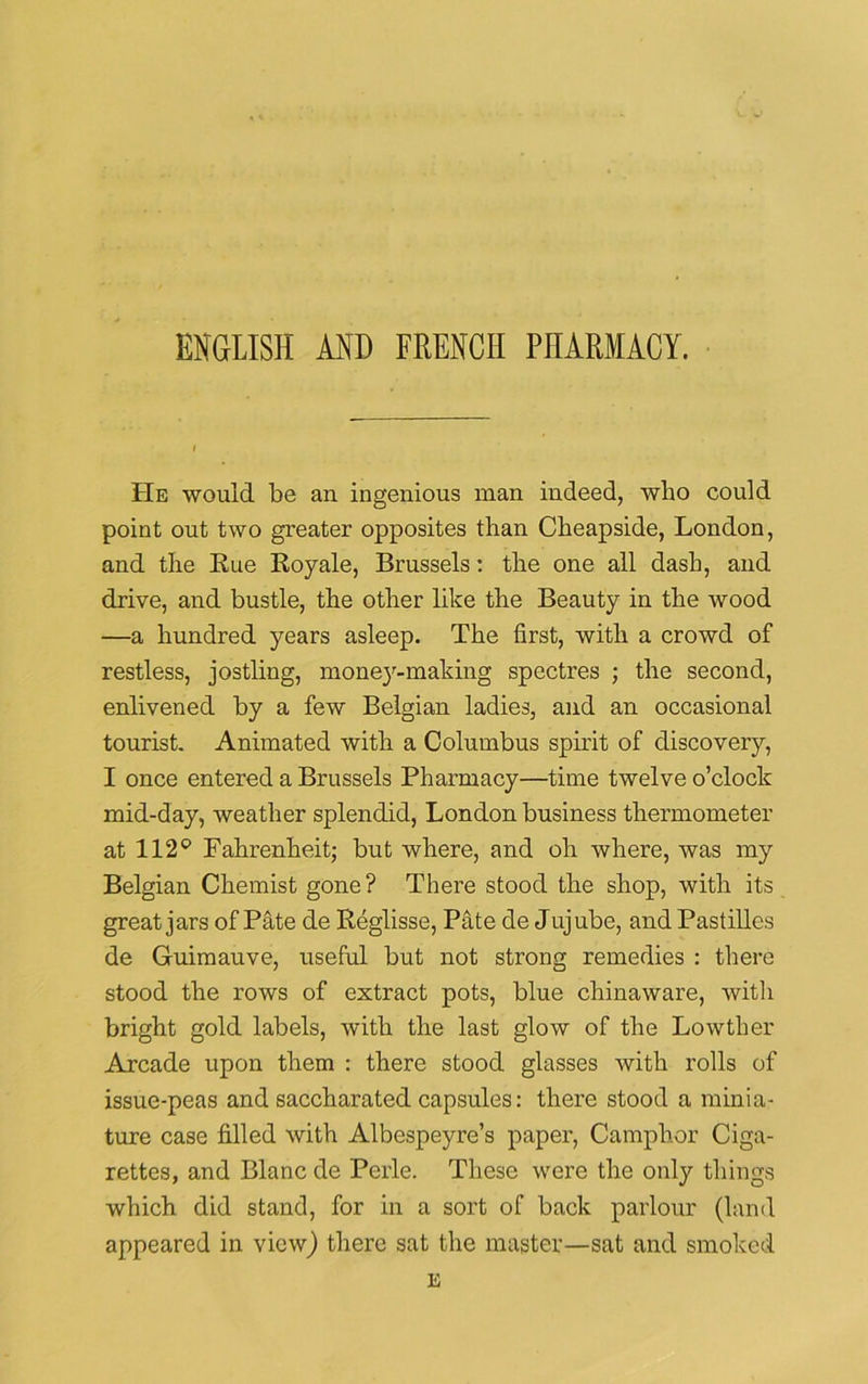 ENGLISH AND FRENCH PHARMACY. i He would be an ingenious man indeed, who could point out two greater opposites than Clieapside, London, and the Rue Royale, Brussels: the one all dash, and drive, and bustle, the other like the Beauty in the wood —a hundred years asleep. The first, with a crowd of restless, jostling, money-making spectres ; the second, enlivened by a few Belgian ladies, and an occasional tourist. Animated with a Columbus spirit of discovery, I once entered a Brussels Pharmacy—time twelve o’clock mid-day, weather splendid, London business thermometer at 112° Fahrenheit; but where, and oh where, was my Belgian Chemist gone? There stood the shop, with its great jars of Pate de Reglisse, Pate de Jujube, and Pastilles de Guimauve, useful but not strong remedies : there stood the rows of extract pots, blue chinaware, with bright gold labels, with the last glow of the Lowther Arcade upon them : there stood glasses with rolls of issue-peas and saccharated capsules: there stood a minia- ture case filled with Albespeyre’s paper, Camphor Ciga- rettes, and Blanc de Perle. These were the only things which did stand, for in a sort of back parlour (land appeared in view) there sat the master—sat and smoked E