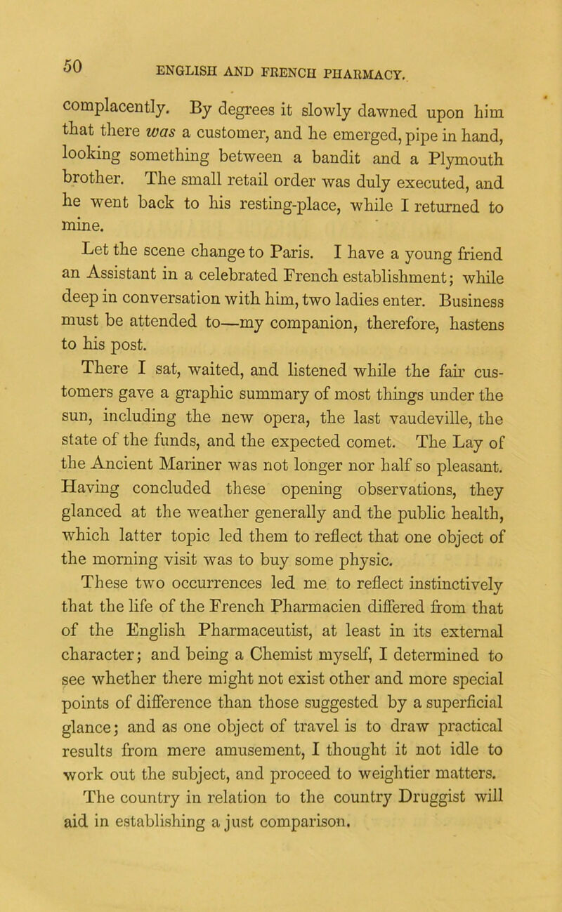 complacently. By degrees it slowly dawned upon him that there was a customer, and he emerged, pipe in hand, looking something between a bandit and a Plymouth brother. The small retail order was duly executed, and he went back to his resting-place, while I returned to mine. Let the scene change to Paris. I have a young friend an Assistant in a celebrated French establishment; while deep in conversation with him, two ladies enter. Business must be attended to—my companion, therefore, hastens to his post. There I sat, waited, and listened while the fair cus- tomers gave a graphic summary of most things under the sun, including the new opera, the last vaudeville, the state of the funds, and the expected comet. The Lay of the Ancient Mariner was not longer nor half so pleasant. Having concluded these opening observations, they glanced at the weather generally and the public health, which latter topic led them to reflect that one object of the morning visit was to buy some physic. These two occurrences led me to reflect instinctively that the life of the French Pharmacien differed from that of the English Pharmaceutist, at least in its external character; and being a Chemist myself, I determined to see whether there might not exist other and more special points of difference than those suggested by a superficial glance; and as one object of travel is to draw practical results from mere amusement, I thought it not idle to work out the subject, and proceed to weightier matters. The country in relation to the country Druggist will aid in establishing a just comparison.