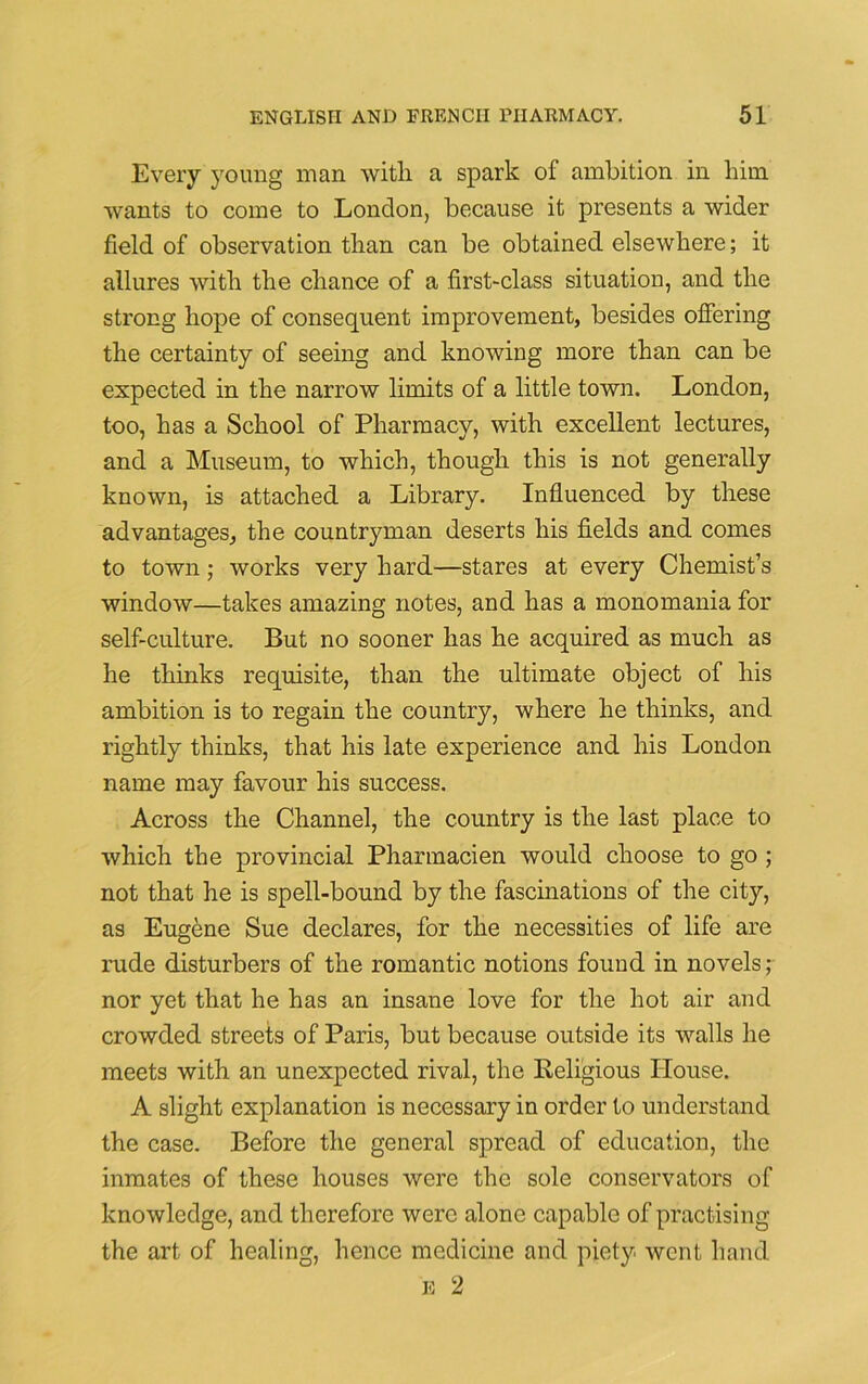 Every young man with a spark of ambition in him wants to come to .London, because it presents a wider field of observation than can be obtained elsewhere; it allures with the chance of a first-class situation, and the strong hope of consequent improvement, besides offering the certainty of seeing and knowing more than can be expected in the narrow limits of a little town. London, too, has a School of Pharmacy, with excellent lectures, and a Museum, to which, though this is not generally known, is attached a Library. Influenced by these advantages, the countryman deserts his fields and comes to town; works very hard—stares at every Chemist’s window—takes amazing notes, and has a monomania for self-culture. But no sooner has he acquired as much as he thinks requisite, than the ultimate object of his ambition is to regain the country, where he thinks, and rightly thinks, that his late experience and his London name may favour his success. Across the Channel, the country is the last place to which the provincial Pharmacien would choose to go ; not that he is spell-bound by the fascinations of the city, as Eugene Sue declares, for the necessities of life are rude disturbers of the romantic notions found in novels; nor yet that he has an insane love for the hot air and crowded streets of Paris, but because outside its walls he meets with an unexpected rival, the Religious House. A slight explanation is necessary in order to understand the case. Before the general spread of education, the inmates of these houses were the sole conservators of knowledge, and therefore were alone capable of practising the art of healing, hence medicine and piety went hand e 2