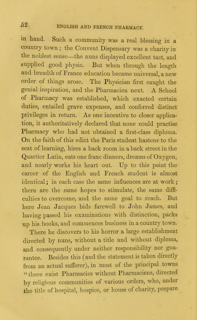 -52 in hand. Such a community was a real blessing in a country town ; the Convent Dispensary was a charity in the noblest sense—the nuns displayed excellent tact, and supplied good physic. But when through the length and breadth of France education became universal, a new order of things arose. The Physician first caught the genial inspiration, and the Pharmacien next. A School of Pharmacy was established, which exacted certain duties, entailed grave expenses, and conferred distinct privileges in return. As one incentive to closer applica- tion, it authoritatively declared that none could practise Pharmacy who had not obtained a first-class diploma. On the faith of this edict the Paris student hastens to the seat of learning, hires a back room in a back street in the Quartier Latin, eats one franc dinners, dreams of Oxygen, and nearly works his heart out. Up to this point the career of the English and French student is almost identical; in each case the same influences are at work; there are the same hopes to stimulate, the same diffi- culties to overcome, and the same goal to reach. But here Jean Jacques bids farewell to John James, and having passed his examinations with distinction, packs up his books, and commences business in a country town. There he discovers to his horror a large establishment directed by nuns, without a title and without diploma, and consequently under neither responsibility nor gua- rantee. Besides this (and the statement is taken directly from an actual sufferer), in most of the principal towns “ there exist Pharmacies without Pharmaciens, directed by religious communities of various orders, who, under the title of hospital, hospice, or house of charity, prepare