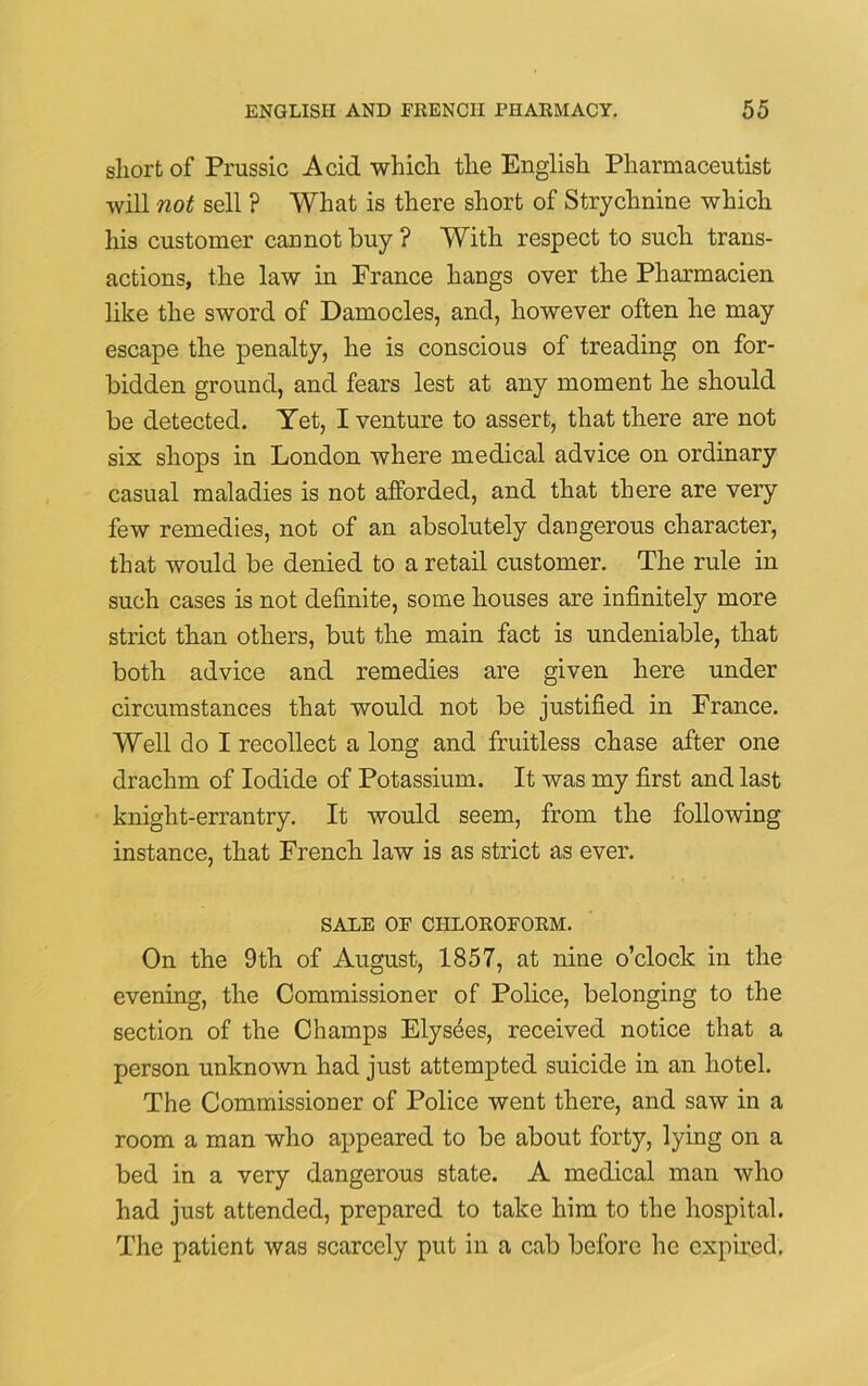 short of Prussic Acid which the English Pharmaceutist will not sell ? What is there short of Strychnine which his customer cannot buy ? With respect to such trans- actions, the law in Prance hangs over the Pharmacien like the sword of Damocles, and, however often he may escape the penalty, he is conscious of treading on for- bidden ground, and fears lest at any moment he should be detected. Yet, I venture to assert, that there are not six shops in London where medical advice on ordinary casual maladies is not afforded, and that there are very few remedies, not of an absolutely dangerous character, that would be denied to a retail customer. The rule in such cases is not definite, some houses are infinitely more strict than others, but the main fact is undeniable, that both advice and remedies are given here under circumstances that would not be justified in France. Well do I recollect a long and fruitless chase after one drachm of Iodide of Potassium. It was my first and last knight-errantry. It would seem, from the following instance, that French law is as strict as ever. SALE OF CHLOROFORM. On the 9th of August, 1857, at nine o’clock in the evening, the Commissioner of Police, belonging to the section of the Champs Elysees, received notice that a person unknown had just attempted suicide in an hotel. The Commissioner of Police went there, and saw in a room a man who appeared to be about forty, lying on a bed in a very dangerous state. A medical man who had just attended, prepared to take him to the hospital. The patient was scarcely put in a cab before he expired.