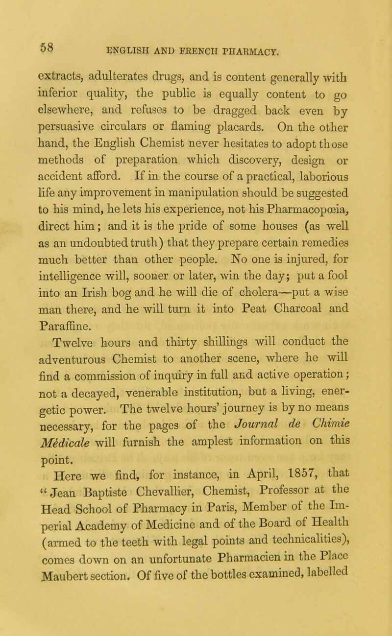 extracts, adulterates drugs, and is content generally with inferior quality, the public is equally content to go elsewhere, and refuses to be dragged back even by persuasive circulars or flaming placards. On the other hand, the English Chemist never hesitates to adopt those methods of preparation which discovery, design or accident afford. If in the course of a practical, laborious life any improvement .in manipulation should be suggested to his mind, he lets his experience, not his Pharmacopoeia, direct him; and it is the pride of some houses (as well as an undoubted truth) that they prepare certain remedies much better than other people. No one is injured, for intelligence will, sooner or later, win the day; put a fool into an Irish bog and he will die of cholera—put a wise man there, and he will turn it into Peat Charcoal and Paraffine. Twelve hours and thirty shillings will conduct the adventurous Chemist to another scene, where he will find a commission of inquiry in full and active operation ; not a decayed, venerable institution, but a living, ener- getic power. The twelve hours’ journey is by no means necessary, for the pages of the Journal de Chimie Medicate will furnish the amplest information on this point. Here we find, for instance, in April, 1857, that “Jean Baptiste Chevallier, Chemist, Professor at the Head School of Pharmacy in Paris, Member of the Im- perial Academy of Medicine and of the Board of Health (armed to the teeth with legal points and technicalities), comes down on an unfortunate Pharmacien in the Place Maubert section. Of five of the bottles examined, labelled