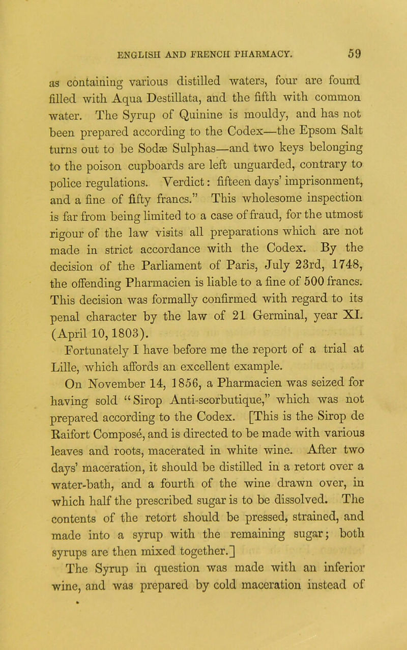 as containing various distilled waters, four are found filled with Aqua Destillata, and the fifth with common water. The Syrup of Quinine is mouldy, and has not been prepared according to the Codex—the Epsom Salt turns out to be Sodae Sulphas—and two keys belonging to the poison cupboards are left unguarded, contrary to police regulations. Verdict: fifteen days’ imprisonment, and a fine of fifty francs.” This wholesome inspection is far from being limited to a case of fraud, for the utmost rigour of the law visits all preparations which are not made in strict accordance with the Codex. By the decision of the Parliament of Paris, July 23rd, 1748, the offending Pharmacien is liable to a fine of 500 francs. This decision was formally confirmed with regard to its penal character by the law of 21 Germinal, year XI. (April 10,1803). Fortunately I have before me the report of a trial at Lille, which affords an excellent example. On November 14, 1856, a Pharmacien was seized for having sold “Sirop Anti-scorbutique,” which was not prepared according to the Codex. [This is the Sirop de Raifort Compose, and is directed to be made with various leaves and roots, macerated in white wine. After two days’ maceration, it should be distilled in a retort over a water-bath, and a fourth of the wine drawn over, in which half the prescribed sugar is to be dissolved. The contents of the retort should be pressed, strained, and made into a syrup with the remaining sugar; both syrups are then mixed together.] The Syrup in question was made with an inferior wine, and was prepared by cold maceration instead of