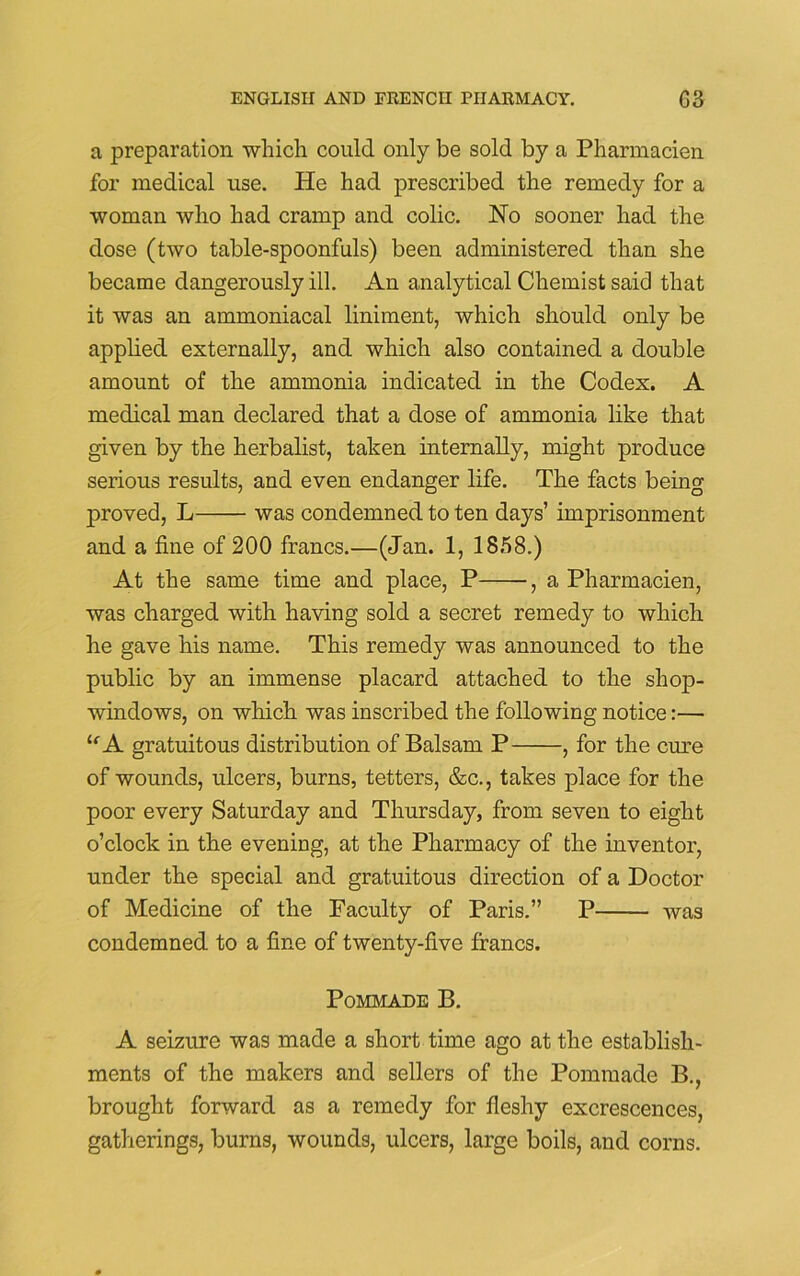 a preparation which could only be sold by a Pharmacien for medical use. He had prescribed the remedy for a woman who had cramp and colic. JSTo sooner had the dose (two table-spoonfuls) been administered than she became dangerously ill. An analytical Chemist said that it was an ammoniacal liniment, which should only be applied externally, and which also contained a double amount of the ammonia indicated in the Codex. A medical man declared that a dose of ammonia like that given by the herbalist, taken internally, might produce serious results, and even endanger life. The facts being proved, L was condemned to ten days’ imprisonment and a fine of 200 francs.—(Jan. 1, 1858.) At the same time and place, P , a Pharmacien, was charged with having sold a secret remedy to which he gave his name. This remedy was announced to the public by an immense placard attached to the shop- windows, on which was inscribed the following notice:— le A gratuitous distribution of Balsam P , for the cure of wounds, ulcers, burns, tetters, &c., takes place for the poor every Saturday and Thursday, from seven to eight o’clock in the evening, at the Pharmacy of the inventor, under the special and gratuitous direction of a Doctor of Medicine of the Faculty of Paris.” P was condemned to a fine of twenty-five francs. Pommade B. A seizure was made a short time ago at the establish- ments of the makers and sellers of the Pommade B., brought forward as a remedy for fleshy excrescences, gatherings, burns, wounds, ulcers, large boils, and corns.