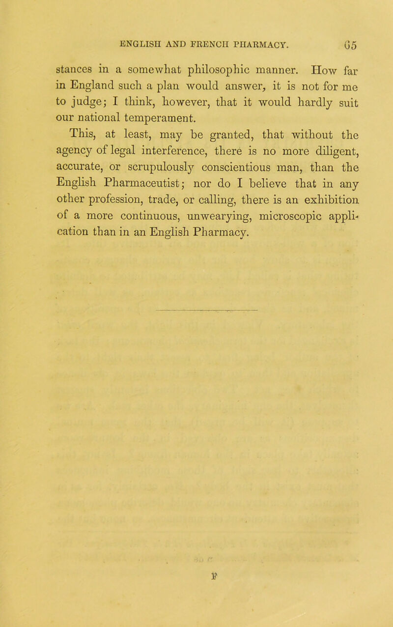 stances in a somewhat philosophic manner. How far in England such a plan would answer, it is not for me to judge; I think, however, that it would hardly suit our national temperament. This, at least, may be granted, that without the agency of legal interference, there is no more diligent, accurate, or scrupulously conscientious man, than the English Pharmaceutist; nor do I believe that in any other profession, trade, or calling, there is an exhibition of a more continuous, unwearying, microscopic appli- cation than in an English Pharmacy.