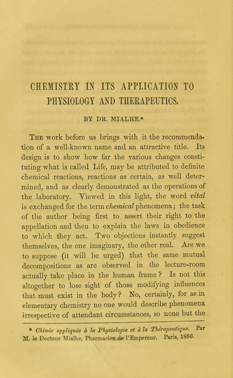 CHEMISTRY IN ITS APPLICATION TO PHYSIOLOGY AND THERAPEUTICS. BY DE. MIALHE.* The work before us brings with it the recommenda- tion of a well-known name and an attractive title. Its design is to show how far the various changes consti- tuting what is called Life, may be attributed to definite chemical reactions, reactions as certain, as well deter- mined, and as clearly demonstrated as the operations of the laboratory. Viewed in this light, the word vital is exchanged for the term chemical phenomena; the task of the author being first to assert their right to the appellation and then to explain the laws in obedience to which they act. Two objections instantly suggest themselves, the one imaginary, the other real. Are we to suppose (it will be urged) that the same mutual decompositions as are observed in the lecture-room actually take place in the human frame ? Is not this altogether to lose sight of those modifying influences that must exist in the body ? No, certainly, for as in elementary chemistry no one would describe phenomena irrespective of attendant circumstances, so none but the * Chimie appliquee a la Physiologic ct a la Therapeutique. Par M. le Docteur Mialhe, Pharmacien de l’Empereur. Paris, 1856.