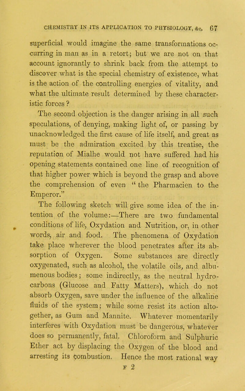 superficial would imagine the same transformations oc- curring in man as in a retort; but we are not on that account ignorantly to shrink back from the attempt to discover what is the special chemistry of existence, what is the action of the controlling energies of vitality, and what the ultimate result determined by these character- istic forces ? The second objection is the danger arising in all such speculations, of denying, making light of, or passing by unacknowledged the first cause of life itself, and great as must be the admiration excited by this treatise, the reputation of Mialhe would not have suffered had his opening statements contained one line of recognition of that higher power which is beyond the grasp and above the comprehension of even “ the Pharmacien to the Emperor.” The following sketch will give some idea of the in- tention of the volume:—There are two fundamental conditions of life, Oxydation and Nutrition, or, in other words, air and food. The phenomena of Oxydation take place wherever the blood penetrates after its ab- sorption of Oxygen. Some substances are directly oxygenated, such as alcohol, the volatile oils, and albu- menous bodies; some indirectly, as the neutral hydro- carbons (Glucose and Fatty Matters), which do not absorb Oxygen, save under the influence of the alkaline fluids of the system; while some resist its action alto- gether, as Gum and Mannite. Whatever momentarily interferes with Oxydation must be dangerous, whatever does so permanently, fatal. Chloroform and Sulphuric Ether act by displacing the Oxygen of the blood and arresting its combustion. Hence the most rational way f 2