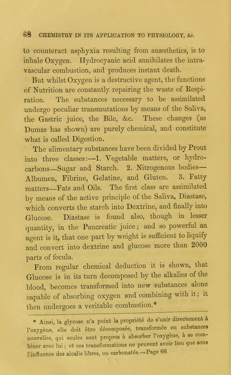 to counteract asphyxia resulting from anaesthetics, is to inhale Oxygen. Hydrocyanic acid annihilates the intra- vascular combustion, and produces instant death. But whilst Oxygen is a destructive agent, the functions of Nutrition are constantly repairing the waste of Respi- ration. The substances necessary to be assimilated undergo peculiar transmutations by means of the Saliva, the Gastric juice, the Bile, &c. These changes (as Dumas has shown) are purely chemical, and constitute what is called Digestion. The alimentary substances have been divided by Prout into three classes:—1. Vegetable matters, or hydro- carbons—Sugar and Starch. 2. Nitrogenous bodies— Albumen, Fibrine, Gelatine, and Gluten. 3. Fatty matters—Fats and Oils. The first class are assimilated bv means of the active principle of the Saliva, Diastase, which converts the starch into Dextrine, and finally into Glucose. Diastase is found also, though in lesser quantity, in the Pancreatic juice; and so powerful an agent is it, that one part by weight is sufficient to liquify and convert into dextrine and glucose more than 2000 parts of fecula. From regular chemical deduction it is shown, that Glucose is in its turn decomposed by the alkalies of the blood, becomes transformed into new substances alone capable of absorbing oxygen and combining with it; it then undergoes a veritable combustion.* * Ainsi, la glycose n’a point la propriety do s’umr directement a l’oxygene, elle doit etre decomposee, transformee en substances nouvelles, qui seules sont propres a absorber 1 oxygene, a se com biner avec lui; et ces transformations ne peuvent avoir lieu quo sous 1’influence des alcalis libres, ou carbonates.—Page 66.