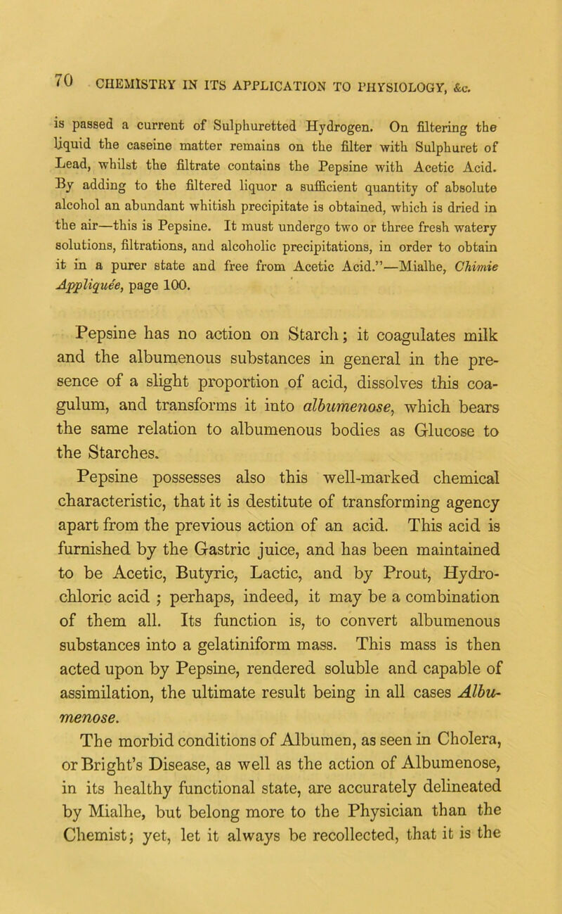 is passed a current of Sulphuretted Hydrogen. On filtering the liquid the caseine matter remains on the filter with Sulphuret of Lead, whilst the filtrate contains the Pepsine with Acetic Acid. By adding to the filtered liquor a sufficient quantity of absolute alcohol an abundant whitish precipitate is obtained, which is dried in the air—this is Pepsine. It must undergo two or three fresh watery solutions, filtrations, and alcoholic precipitations, in order to obtain it in a purer state and free from Acetic Acid.”—Mialhe, Chimie Appliquee, page 100. Pepsine has no action on Starch; it coagulates milk and the albumenous substances in general in the pre- sence of a slight proportion of acid, dissolves this coa- gulum, and transforms it into albumenose, which bears the same relation to albumenous bodies as Glucose to the Starches. Pepsine possesses also this well-marked chemical characteristic, that it is destitute of transforming agency apart from the previous action of an acid. This acid is furnished by the Gastric juice, and has been maintained to be Acetic, Butyric, Lactic, and by Prout, Hydro- chloric acid ; perhaps, indeed, it may be a combination of them all. Its function is, to convert albumenous substances into a gelatiniform mass. This mass is then acted upon by Pepsine, rendered soluble and capable of assimilation, the ultimate result being in all cases Albu- menose. The morbid conditions of Albumen, as seen in Cholera, or Bright’s Disease, as well as the action of Albumenose, in its healthy functional state, are accurately delineated by Mialhe, but belong more to the Physician than the Chemist; yet, let it always be recollected, that it is the