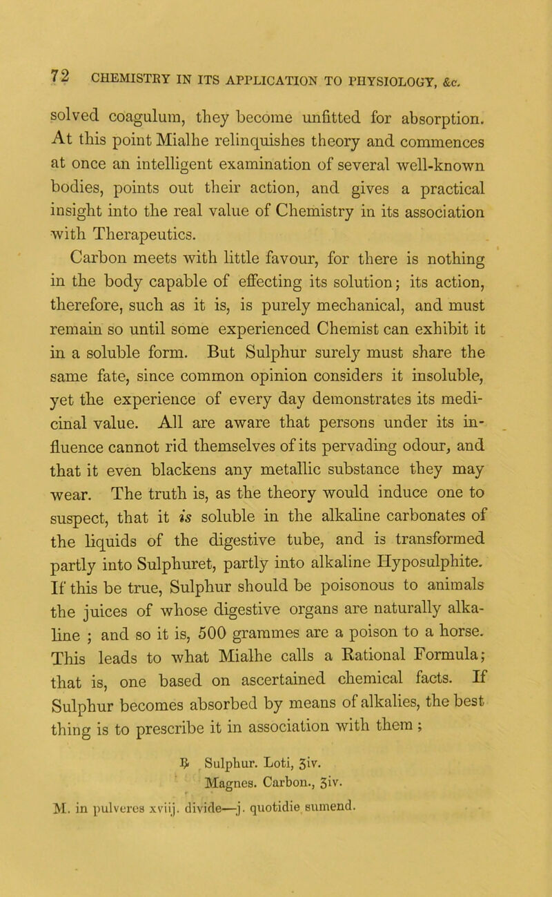 solved coagulum, they become unfitted for absorption. At this point Mialhe relinquishes theory and commences at once an intelligent examination of several well-known bodies, points out their action, and gives a practical insight into the real value of Chemistry in its association with Therapeutics. Carbon meets with little favour, for there is nothing in the body capable of effecting its solution; its action, therefore, such as it is, is purely mechanical, and must remain so until some experienced Chemist can exhibit it in a soluble form. But Sulphur surely must share the same fate, since common opinion considers it insoluble, yet the experience of every day demonstrates its medi- cinal value. All are aware that persons under its in- fluence cannot rid themselves of its pervading odour, and that it even blackens any metallic substance they may wear. The truth is, as the theory would induce one to suspect, that it is soluble in the alkaline carbonates of the liquids of the digestive tube, and is transformed partly into Sulphuret, partly into alkaline Hyposulphite. If this be true, Sulphur should be poisonous to animals the juices of whose digestive organs are naturally alka- line ; and so it is, 500 grammes are a poison to a horse. This leads to what Mialhe calls a Rational Formula; that is, one based on ascertained chemical facts. If Sulphur becomes absorbed by means of alkalies, the best thing is to prescribe it in association with them; # Sulphur. Loti, 3iv. Magnes. Carbon., 3iv. M. in pul veres xviij. divide—-j. quotidie sumend.