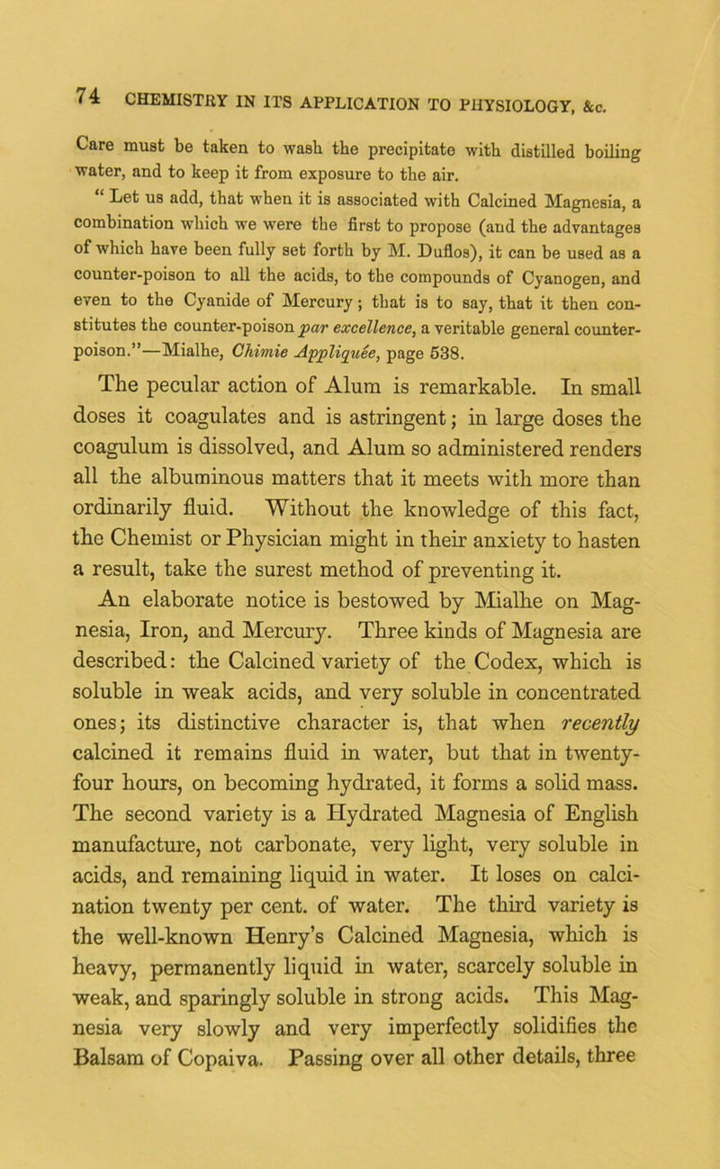 Care must be taken to wash the precipitate with distilled boiling water, and to keep it from exposure to the air. “ Let us add, that when it is associated with Calcined Magnesia, a combination which we were the first to propose (and the advantages of which have been fully set forth by M. Duflos), it can be used as a counter-poison to all the acids, to the compounds of Cyanogen, and even to the Cyanide of Mercury; that is to say, that it then con- stitutes the counter-poison par excellence, a veritable general counter- poison.”—Mialhe, Chimie Appliquee, page 538. The pecular action of Alum is remarkable. In small doses it coagulates and is astringent; in large doses the coagulum is dissolved, and Alum so administered renders all the albuminous matters that it meets with more than ordinarily fluid. Without the knowledge of this fact, the Chemist or Physician might in their anxiety to hasten a result, take the surest method of preventing it. An elaborate notice is bestowed by Mialhe on Mag- nesia, Iron, and Mercury. Three kinds of Magnesia are described: the Calcined variety of the Codex, which is soluble in weak acids, and very soluble in concentrated ones; its distinctive character is, that when recently calcined it remains fluid in water, but that in twenty- four hours, on becoming hydrated, it forms a solid mass. The second variety is a Plydrated Magnesia of English manufacture, not carbonate, very light, very soluble in acids, and remaining liquid in water. It loses on calci- nation twenty per cent, of water. The third variety is the well-known Henry’s Calcined Magnesia, which is heavy, permanently liquid in water, scarcely soluble in weak, and sparingly soluble in strong acids. This Mag- nesia very slowly and very imperfectly solidifies the Balsam of Copaiva. Passing over all other details, three
