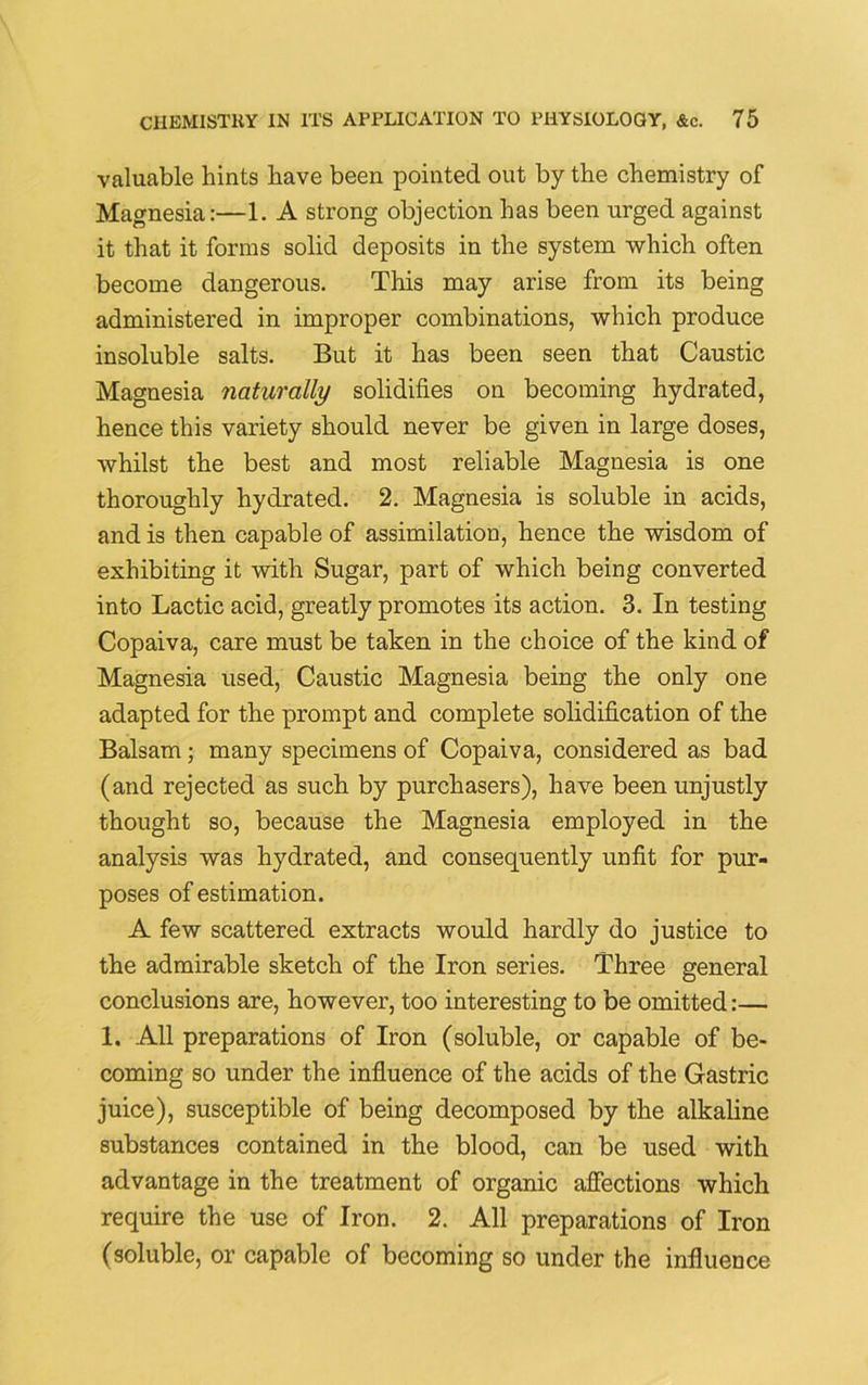 valuable hints have been pointed out by the chemistry of Magnesia:—1. A strong objection has been urged against it that it forms solid deposits in the system which often become dangerous. This may arise from its being administered in improper combinations, which produce insoluble salts. But it has been seen that Caustic Magnesia naturally solidifies on becoming hydrated, hence this variety should never be given in large doses, whilst the best and most reliable Magnesia is one thoroughly hydrated. 2. Magnesia is soluble in acids, and is then capable of assimilation, hence the wisdom of exhibiting it with Sugar, part of which being converted into Lactic acid, greatly promotes its action. 3. In testing Copaiva, care must be taken in the choice of the kind of Magnesia used, Caustic Magnesia being the only one adapted for the prompt and complete solidification of the Balsam; many specimens of Copaiva, considered as bad (and rejected as such by purchasers), have been unjustly thought so, because the Magnesia employed in the analysis was hydrated, and consequently unfit for pur- poses of estimation. A few scattered extracts would hardly do justice to the admirable sketch of the Iron series. Three general conclusions are, however, too interesting to be omitted:— 1. All preparations of Iron (soluble, or capable of be- coming so under the influence of the acids of the Gastric juice), susceptible of being decomposed by the alkaline substances contained in the blood, can be used with advantage in the treatment of organic affections which require the use of Iron. 2. All preparations of Iron (soluble, or capable of becoming so under the influence