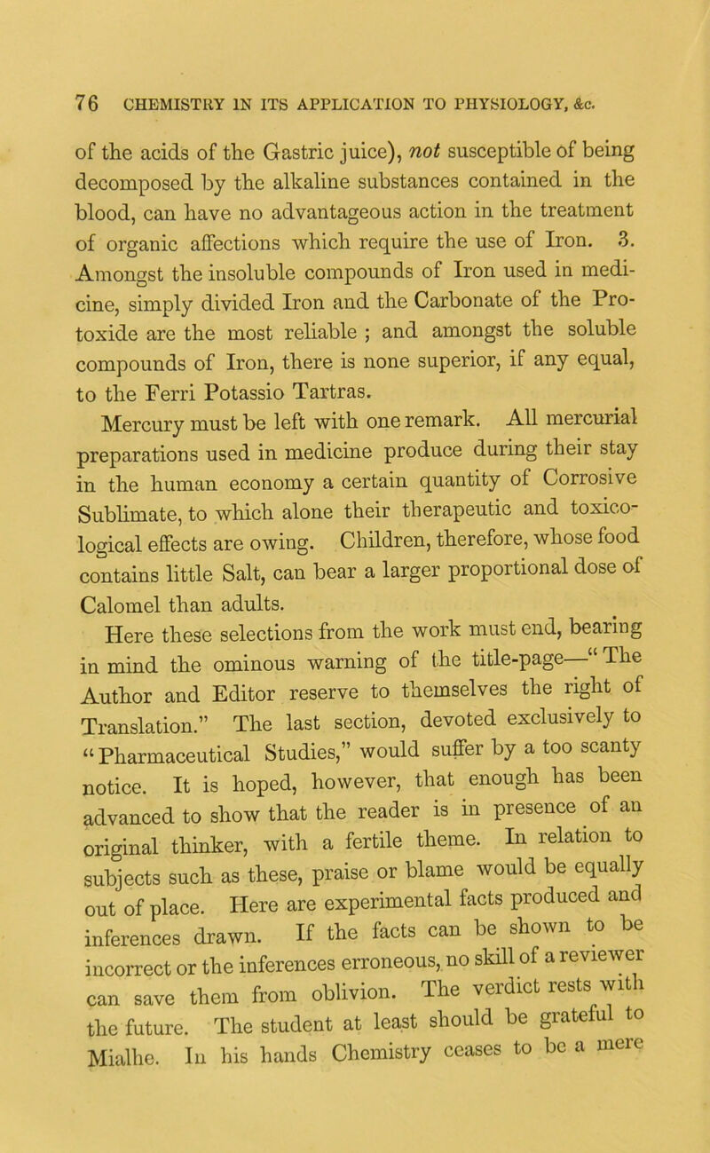 of the acids of the Gastric juice), not susceptible of being decomposed by the alkaline substances contained in the blood, can have no advantageous action in the treatment of organic affections which require the use of Iron. 3. Amongst the insoluble compounds of Iron used in medi- cine, simply divided Iron and the Carbonate of the Pro- toxide are the most reliable ; and amongst the soluble compounds of Iron, there is none superior, if any equal, to the Ferri Potassio Tartras. Mercury must be left with one remark. All mercurial preparations used in medicine produce during theii stay in the human economy a certain quantity of Corrosive Sublimate, to which alone their therapeutic and toxico- logical effects are owing. Children, therefore, whose food contains little Salt, can bear a larger proportional dose of Calomel than adults. Here these selections from the work must end, bearing in mind the ominous warning of the title-page The Author and Editor reserve to themselves the right of Translation.” The last section, devoted exclusively to “Pharmaceutical Studies,” would suffer by a too scanty notice. It is hoped, however, that enough has been advanced to show that the reader is in presence of an original thinker, with a fertile theme. In relation to subjects such as these, praise or blame would be equally out of place. Here are experimental facts produced and inferences drawn. If the facts can be shown to be incorrect or the inferences erroneous, no skill of a reviewer can save them from oblivion. The verdict rests with the future. The student at least should be grateful to Mialhe. In his hands Chemistry ceases to be a mere