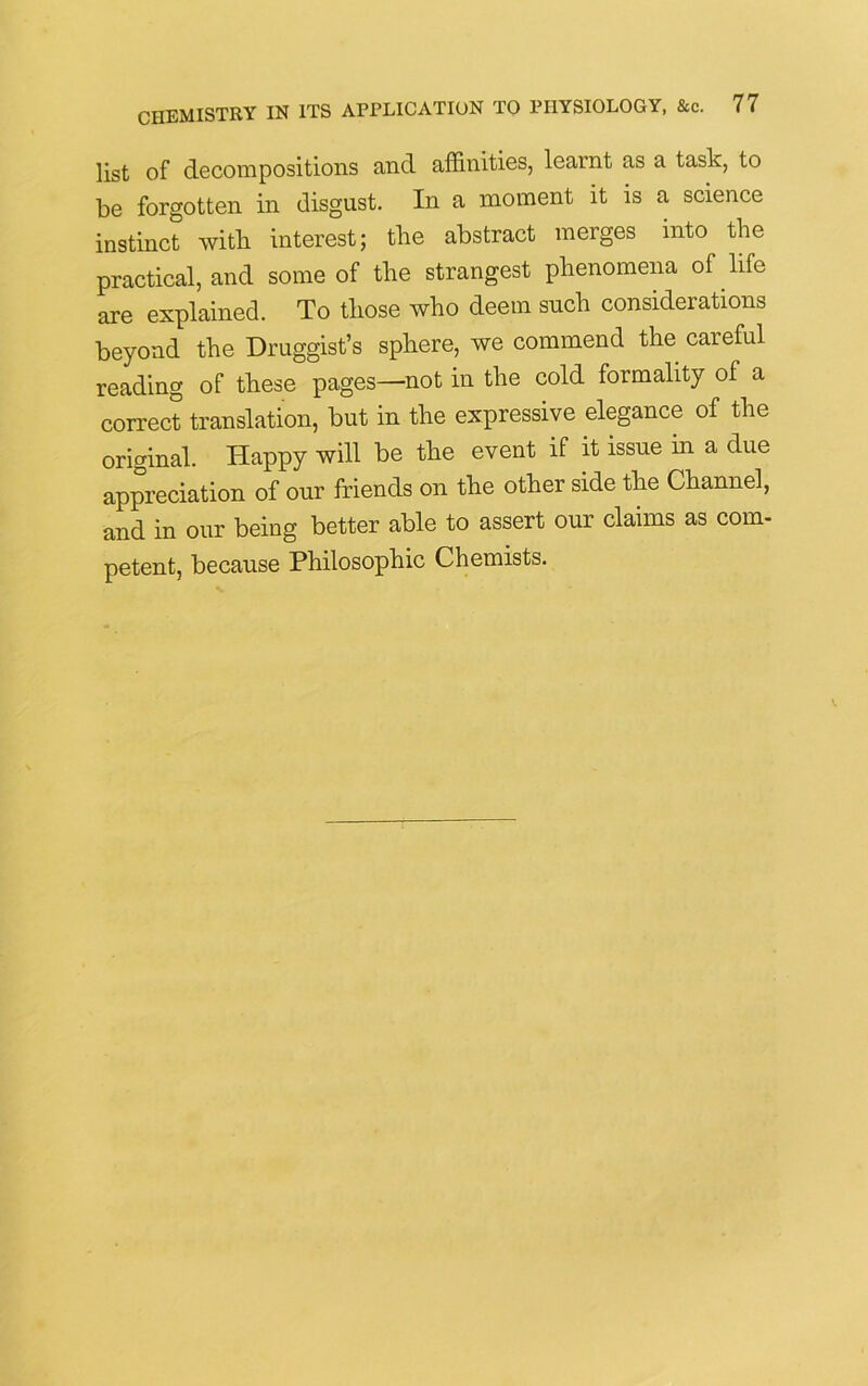 list of decompositions and affinities, learnt as a task, to be forgotten in disgust. In a moment it is a science instinct with interest; tlie abstract merges into the practical, and some of the strangest phenomena of life are explained. To those who deem such considerations beyond the Druggist’s sphere, we commend the careful reading of these pages—not in the cold formality of a correct translation, but in the expressive elegance of the original. Happy will be the event if it issue in a due appreciation of our friends on the other side the Channel, and in our being better able to assert our claims as com- petent, because Philosophic Chemists.