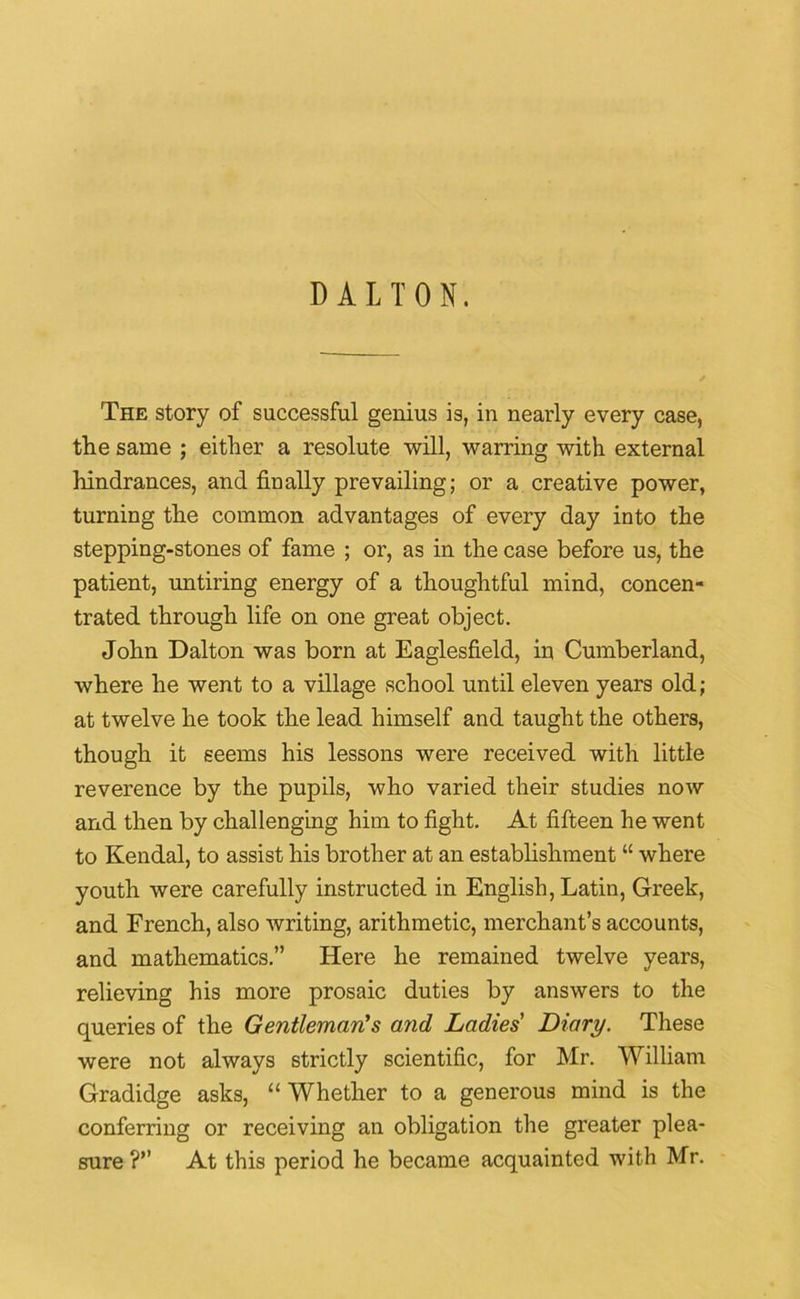 DALTON. The story of successful genius is, in nearly every case, the same ; either a resolute will, warring with external hindrances, and finally prevailing; or a creative power, turning the common advantages of every day into the stepping-stones of fame ; or, as in the case before us, the patient, untiring energy of a thoughtful mind, concen- trated through life on one great object. John Dalton was born at Eaglesfield, in Cumberland, where he went to a village school until eleven years old; at twelve he took the lead himself and taught the others, though it seems his lessons were received with little reverence by the pupils, who varied their studies now and then by challenging him to fight. At fifteen he went to Kendal, to assist his brother at an establishment “ where youth were carefully instructed in English, Latin, Greek, and French, also writing, arithmetic, merchant’s accounts, and mathematics.” Here he remained twelve years, relieving his more prosaic duties by answers to the queries of the Gentleman's and Ladies' Diary. These were not always strictly scientific, for Mr. William Gradidge asks, “ Whether to a generous mind is the conferring or receiving an obligation the greater plea- sure ?” At this period he became acquainted with Mr.