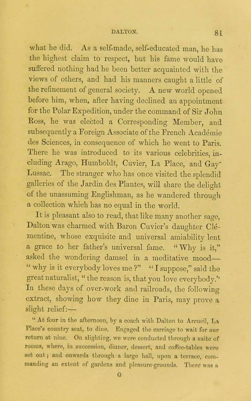 what lie did. As a self-made, self-educated man, he has the highest claim to respect, but his fame would have suffered nothing had he been better acquainted with the views of others, and had his manners caught a little of the refinement of general society. A new world opened before him, when, after having declined an appointment for the Polar Expedition, under the command of Sir John Boss, he was elected a Corresponding Member, and subsequently a Foreign Associate of the French Academie des Sciences, in consequence of which he went to Paris. There he was introduced to its various celebrities, in- cluding Arago, Humboldt, Cuvier, La Place, and Gay- Lussac. The stranger who has once visited the splendid galleries of the Jardin des Plantes, will share the delight of the unassuming Englishman, as he wandered through a collection which has no equal in the world. It is pleasant also to read, that like many another sage, Dalton was charmed with Baron Cuvier’s daughter Cle- mentine, whose exquisite and universal amiability lent a grace to her father’s universal fame. “Why is it,” asked the wondering damsel in a meditative mood— “ why is it everybody loves me ?” “I suppose,” said the great naturalist, “ the reason is, that you love everybody.’’ In these days of over-work and railroads, the following extract, showing how they dine in Paris, may prove a slight relief:— “ At four in tlio afternoon, by a coach with Dalton to Arcueil, La Place’s country seat, to dine. Engaged the carriage to wait for our return at nine. On alighting, we were conducted through a suite of rooms, where, in succession, dinner, dessert, and coffee-tables were set out; and onwards through a large hall, upon a terrace, com- manding an extent of gardens and pleasure-grounds. There was a G