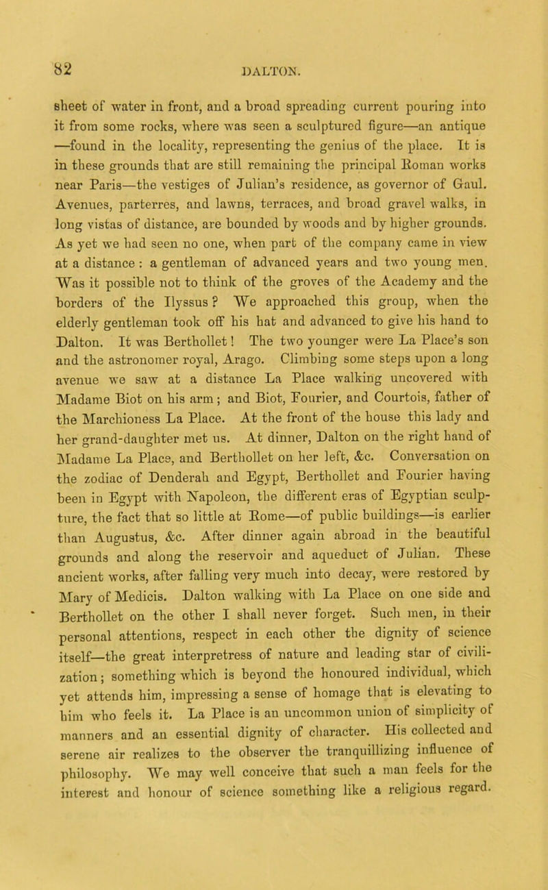 sheet of water in. front, and a broad spreading current pouring into it from some rocks, where was seen a sculptured figure—an antique —found in the locality, representing the genius of the place. It is in these grounds that are still remaining the principal ltoman works near Paris—the vestiges of Julian’s residence, as governor of Gaul. Avenues, parterres, and lawns, terraces, and broad gravel walks, in long vistas of distance, are bounded by woods and by higher grounds. As yet we had seen no one, when part of the company came in view at a distance : a gentleman of advanced years and two young men. Was it possible not to think of the groves of the Academy and the borders of the Ilyssus ? We approached this group, when the elderly gentleman took off his hat and advanced to give his hand to Dalton. It was Berthollet! The two younger were La Place’s son and the astronomer royal, Arago. Climbing some steps upon a long avenue we saw at a distance La Place walking uncovered with Madame Biot on his arm; and Biot, Pourier, and Courtois, father of the Marchioness La Place. At the front of the house this lady and her grand-daughter met us. At dinner, Dalton on the right hand of Madame La Place, and Berthollet on her left, &c. Conversation on the zodiac of Denderah and Egypt, Berthollet and Fourier having been in Egypt with Napoleon, the different eras of Egyptian sculp- ture, the fact that so little at Borne—of public buildings—is earlier than Augustus, &c. After dinner again abroad in the beautiful grounds and along the reservoir and aqueduct of Julian. These ancient works, after falling very much into decay, were restored by Mary of Medicis. Dalton walking with La Place on one side and Berthollet on the other I shall never forget. Such men, in their personal attentions, respect in each other the dignity of science itself—the great interpretress of nature and leading star of civili- zation ; something which is beyond the honoured individual, which yet attends him, impressing a sense of homage that is elevating to him who feels it. La Place is an uncommon union of simplicity of manners and an essential dignity of character. His collected and serene air realizes to the observer the tranquillizing influence of philosophy. We may well conceive that such a man feels for the interest and honour of science something like a religious regard.