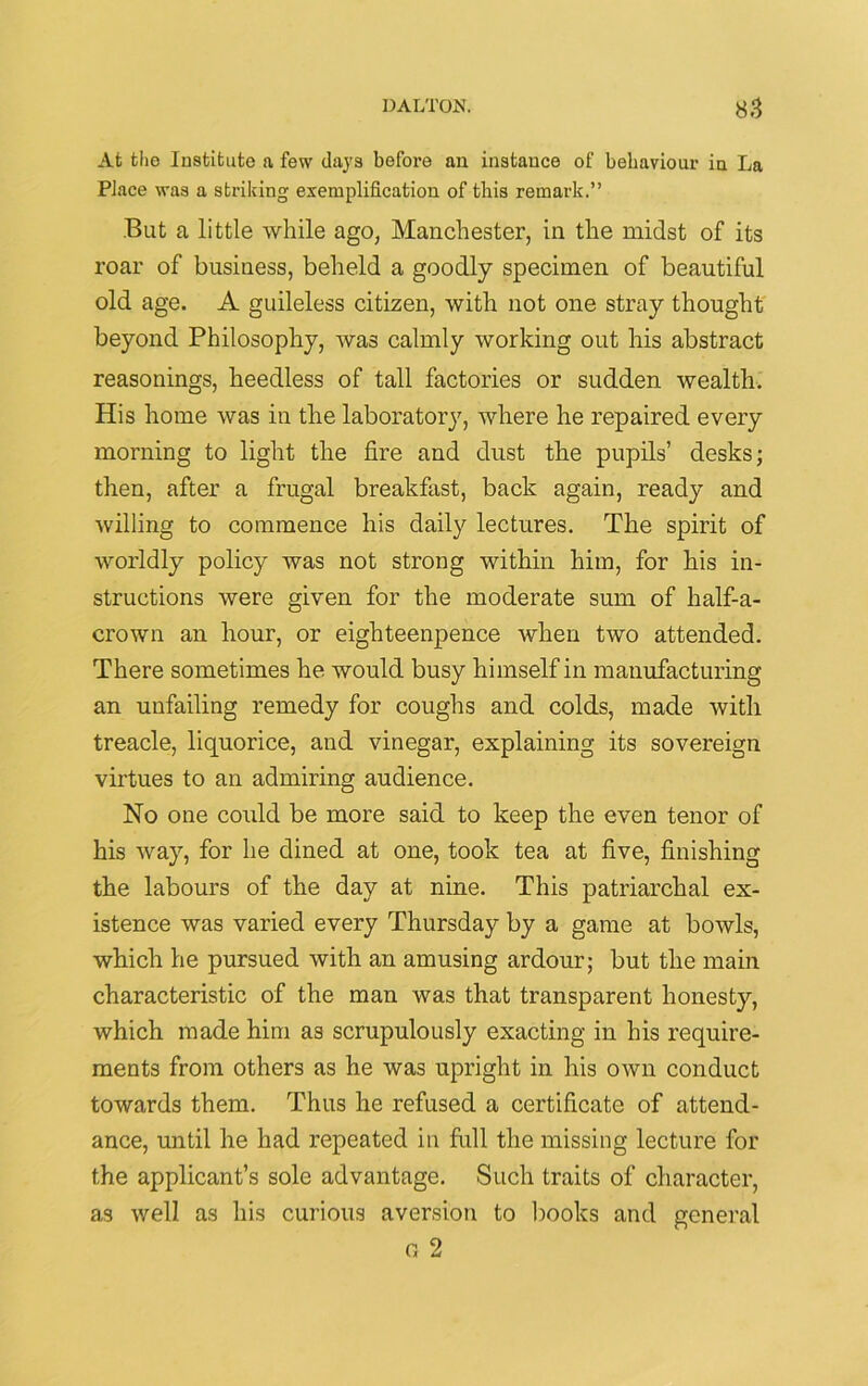 Afc the Institute a few days before an instance of behaviour in La Place was a striking exemplification of this remark.” But a little while ago, Manchester, in the midst of its roar of business, beheld a goodly specimen of beautiful old age. A guileless citizen, with not one stray thought beyond Philosophy, was calmly working out his abstract reasonings, heedless of tall factories or sudden wealth. His home was in the laboratory, where he repaired every morning to light the fire and dust the pupils’ desks; then, after a frugal breakfast, back again, ready and willing to commence his daily lectures. The spirit of worldly policy was not strong within him, for his in- structions were given for the moderate sum of half-a- crown an hour, or eighteenpence when two attended. There sometimes he would busy himself in manufacturing an unfailing remedy for coughs and colds, made with treacle, liquorice, and vinegar, explaining its sovereign virtues to an admiring audience. No one could be more said to keep the even tenor of his way, for he dined at one, took tea at five, finishing the labours of the day at nine. This patriarchal ex- istence was varied every Thursday by a game at bowls, which he pursued with an amusing ardour; but the main characteristic of the man was that transparent honesty, which made him as scrupulously exacting in his require- ments from others as he was upright in his own conduct towards them. Thus he refused a certificate of attend- ance, until he had repeated in full the missing lecture for the applicant’s sole advantage. Such traits of character, as well as his curious aversion to books and general a 2