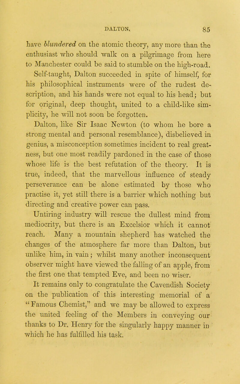 have blundered on the atomic theory, any more than the enthusiast who should walk on a pilgrimage from here to Manchester could be said to stumble on the high-road. Self-taught, Dalton succeeded in spite of himself, for his philosophical instruments were of the rudest de- scription, and his hands were not equal to his head; but for original, deep thought, united to a child-like sim- plicity, he will not soon be forgotten. Dalton, like Sir Isaac Newton (to whom he bore a strong mental and personal resemblance), disbelieved in genius, a misconception sometimes incident to real great- ness, but one most readily pardoned in the case of those whose life is the best refutation of the theory. It is true, indeed, that the marvellous influence of steady perseverance can be alone estimated by those who practise it, yet still there is a barrier which nothing but directing and creative power can pass. Untiring industry will rescue the dullest mind from mediocrity, but there is an Excelsior which it cannot reach. Many a mountain shepherd has watched the changes of the atmosphere far more than Dalton, but unlike him, in vain; whilst many another inconsequent observer might have viewed the falling of an apple, from the first one that tempted Eve, and been no wiser. It remains only to congratulate the Cavendish Society on the publication of this interesting memorial of a “Famous Chemist,” and we may be allowed to express the united feeling of the Members in conveying our thanks to Dr. Henry for the singularly happy manner in which he has fulfilled his task.