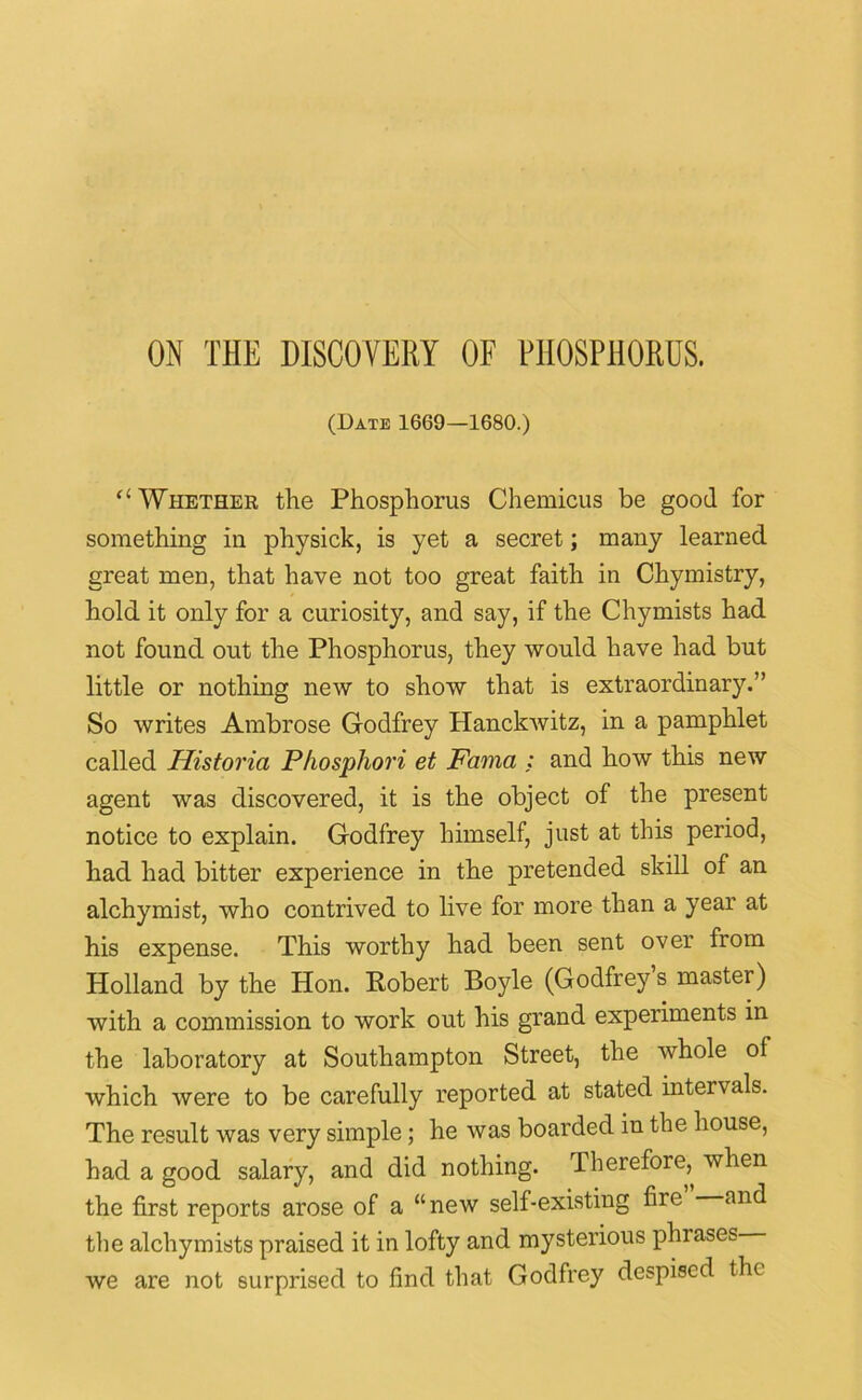 ON THE DISCOVERY OF PHOSPHORUS. (Date 1669—1680.) “ Whether the Phosphorus Chemicus be good for something in physick, is yet a secret; many learned great men, that have not too great faith in Chymistry, hold it only for a curiosity, and say, if the Chymists had not found out the Phosphorus, they would have had but little or nothing new to show that is extraordinary.” So writes Ambrose Godfrey Hanckwitz, in a pamphlet called Historia Phosphori et Fama ; and how this new agent was discovered, it is the object of the present notice to explain. Godfrey himself, just at this period, had had bitter experience in the pretended skill of an alchymist, who contrived to live for more than a year at his expense. This worthy had been sent over from Holland by the Hon. Robert Boyle (Godfrey’s master) with a commission to work out his grand experiments in the laboratory at Southampton Street, the whole of which were to be carefully reported at stated intervals. The result was very simple; he was boarded in the house, had a good salary, and did nothing. Therefore, when the first reports arose of a “new self-existing fire and the alchymists praised it in lofty and mysterious phrases we are not surprised to find that Godfrey despised the