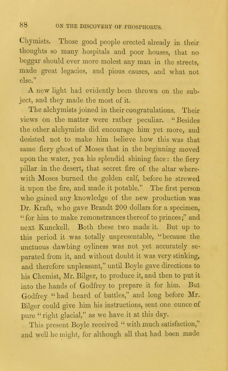 Chymists. Those good people erected already in their thoughts so many hospitals and poor houses, that no beggar should ever more molest any man in the streets, made great legacies, and pious causes, and what not else.” A new light had evidently been thrown on the sub- ject, and they made the most of it. The alchymists joined in their congratulations. Their views on the matter were rather peculiar. “ Besides the other alchymists did encourage him yet more, and desisted not to make him believe how this was that same fiery ghost of Moses that in the beginning moved upon the water, yea his splendid shining face : the fiery pillar in the desert, that secret fire of the altar where- with Moses burned the golden calf, before he strewed it upon the fire, and made it potable.” The first person who gained any knowledge of the new production was Dr. Kraft, who gave Brandt 200 dollars for a specimen, “for him to make remonstrances thereof to princes;” and next Kunckell. Both these two made it. But up to this period it was totally unpresentable, “because the unctuous dawbing oyliness was not yet accurately se- parated horn it, and without doubt it was very stinking, and therefore unpleasant,” until Boyle gave directions to his Chemist, Mr. Bilger, to produce it, and then to put it into the hands of Godfrey to prepare it for him. But Godfrey “ had heard of battles,” and long before Mr. Bilger could give him his instructions, sent one ounce of pure “right glacial,” as we have it at this day. This present Boyle received “ with much satisfaction,” and well he might, for although all that had been made