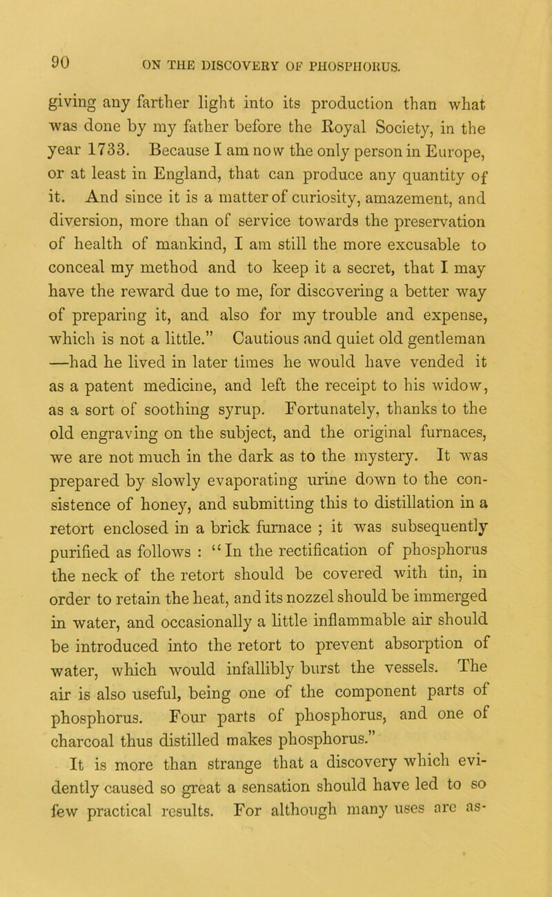 giving any farther light into its production than what was done by my father before the Royal Society, in the year 1733. Because I am now the only person in Europe, or at least in England, that can produce any quantity of it. And since it is a matter of curiosity, amazement, and diversion, more than of service towards the preservation of health of mankind, I am still the more excusable to conceal my method and to keep it a secret, that I may have the reward due to me, for discovering a better way of preparing it, and also for my trouble and expense, which is not a little.” Cautious and quiet old gentleman —had he lived in later times he would have vended it as a patent medicine, and left the receipt to his widow, as a sort of soothing syrup. Fortunately, thanks to the old engraving on the subject, and the original furnaces, we are not much in the dark as to the mystery. It was prepared by slowly evaporating urine down to the con- sistence of honey, and submitting this to distillation in a retort enclosed in a brick furnace ; it was subsequently purified as follows : “In the rectification of phosphorus the neck of the retort should be covered with tin, in order to retain the heat, and its nozzel should be immerged in water, and occasionally a little inflammable air should be introduced into the retort to prevent absorption of water, which would infallibly burst the vessels. The air is also useful, being one of the component parts of phosphorus. Four parts of phosphorus, and one of charcoal thus distilled makes phosphorus.” It is more than strange that a discovery which evi- dently caused so great a sensation should have led to so few practical results. For although many uses arc as-