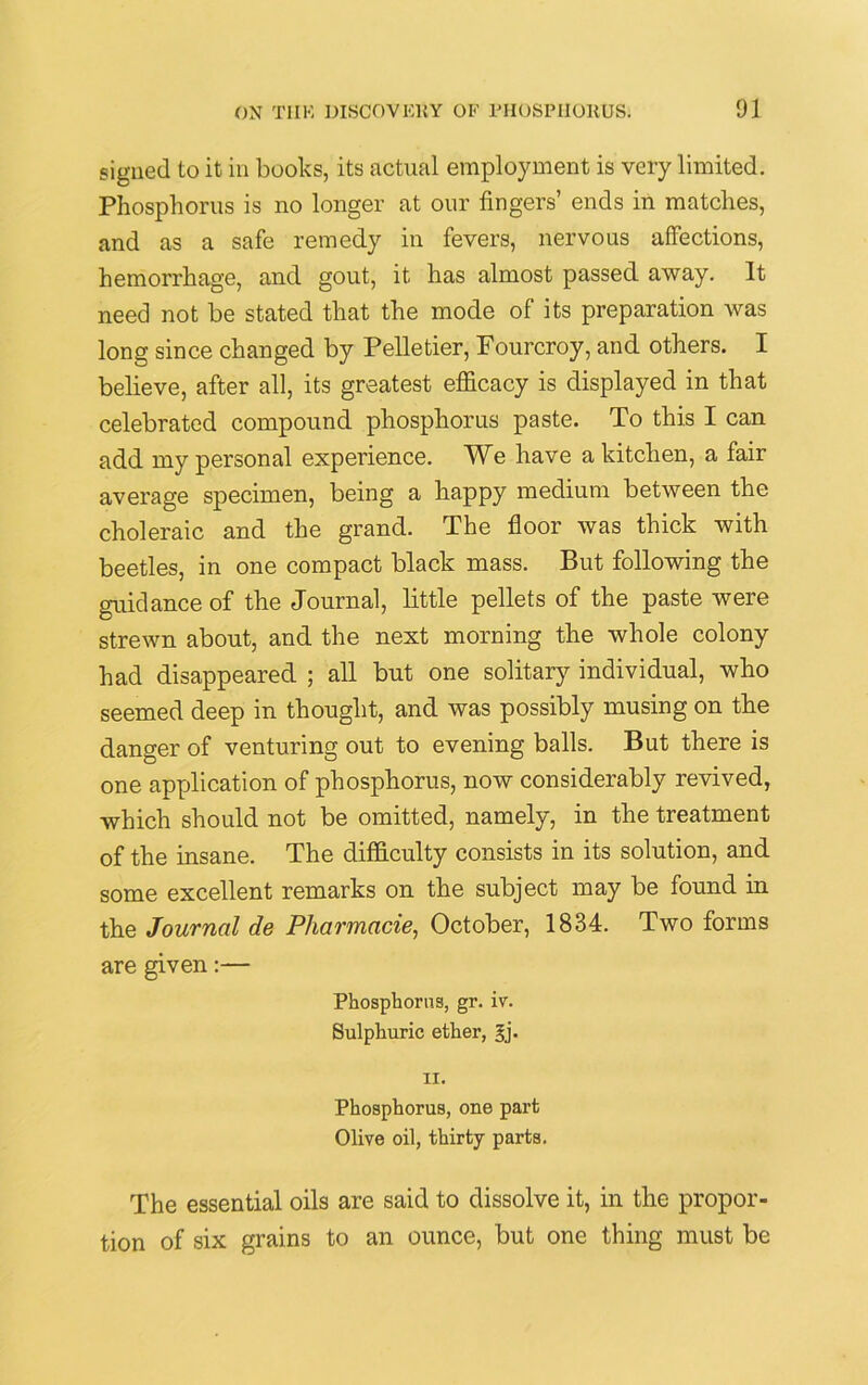 signed to it in books, its actual employment is very limited. Phosphorus is no longer at our fingers’ ends in matches, and as a safe remedy in fevers, nervous affections, hemorrhage, and gout, it has almost passed away. It need not be stated that the mode of its preparation was long since changed by Pelletier, Fourcroy, and others. I believe, after all, its greatest efficacy is displayed in that celebrated compound phosphorus paste. To this I can add my personal experience. We have a kitchen, a fair average specimen, being a happy medium between the choleraic and the grand. The floor was thick with beetles, in one compact black mass. But following the guidance of the Journal, little pellets of the paste were strewn about, and the next morning the whole colony had disappeared ; all but one solitary individual, who seemed deep in thought, and was possibly musing on the danger of venturing out to evening balls. But there is one application of phosphorus, now considerably revived, which should not be omitted, namely, in the treatment of the insane. The difficulty consists in its solution, and some excellent remarks on the subject may be found in the Journal de Pharmacie, October, 1834. Two forms are given:— Phosphorus, gr. iv. Sulphuric ether, 3,]'. 11. Phosphorus, one part Olive oil, thirty parts. The essential oils are said to dissolve it, in the propor- tion of six grains to an ounce, but one thing must be