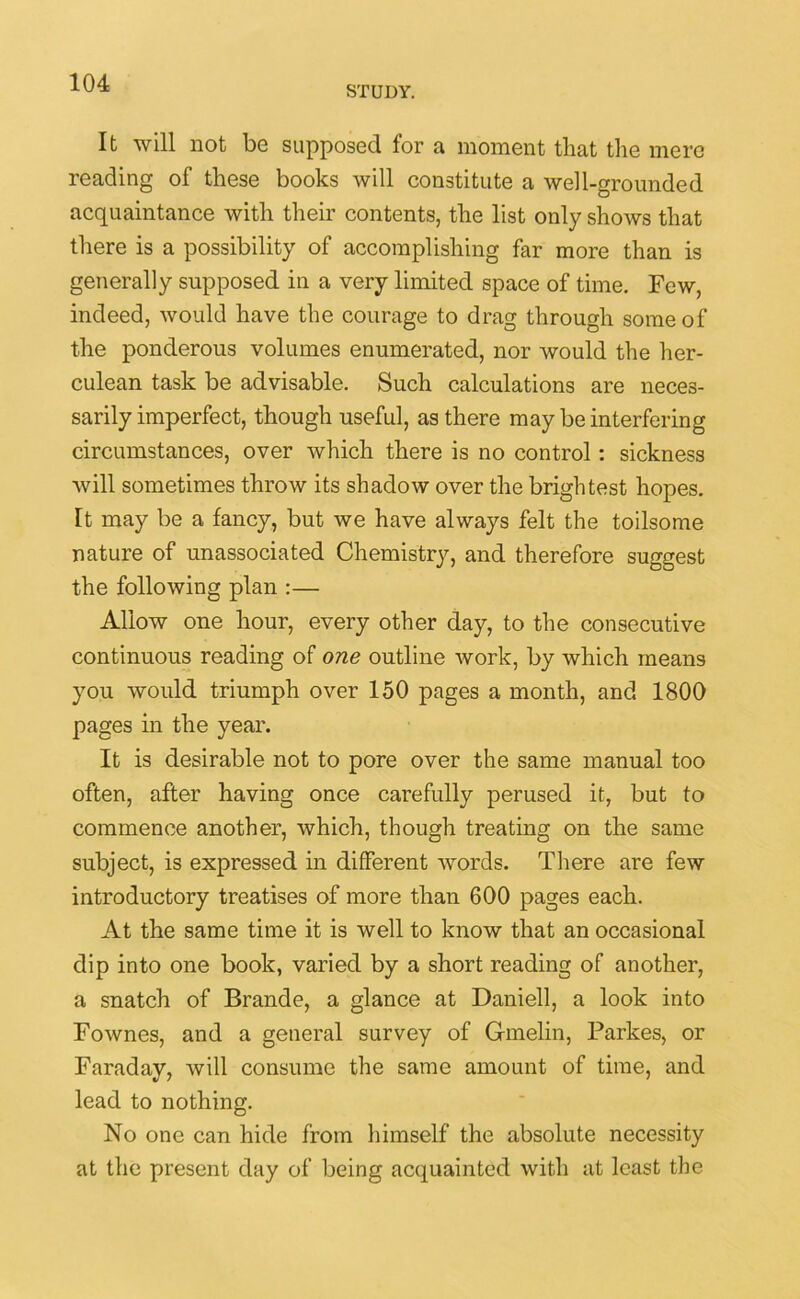 STUDY. It will not be supposed for a moment that the mere reading of these books will constitute a well-grounded acquaintance with their contents, the list only shows that there is a possibility of accomplishing far more than is generally supposed in a very limited space of time. Few, indeed, would have the courage to drag through some of the ponderous volumes enumerated, nor would the her- culean task be advisable. Such calculations are neces- sarily imperfect, though useful, as there may be interfering circumstances, over which there is no control : sickness will sometimes throw its shadow over the brightest hopes, [t may be a fancy, but we have always felt the toilsome nature of unassociated Chemistry, and therefore suggest the following plan :— Allow one hour, every other day, to the consecutive continuous reading of one outline work, by which means you would triumph over 150 pages a month, and 1800 pages in the year. It is desirable not to pore over the same manual too often, after having once carefully perused it, but to commence another, which, though treating on the same subject, is expressed in different words. There are few introductory treatises of more than 600 pages each. At the same time it is well to know that an occasional dip into one book, varied by a short reading of another, a snatch of Brande, a glance at Daniell, a look into Fownes, and a general survey of Gmelin, Parkes, or Faraday, will consume the same amount of time, and lead to nothing. No one can hide from himself the absolute necessity at the present day of being acquainted with at least the