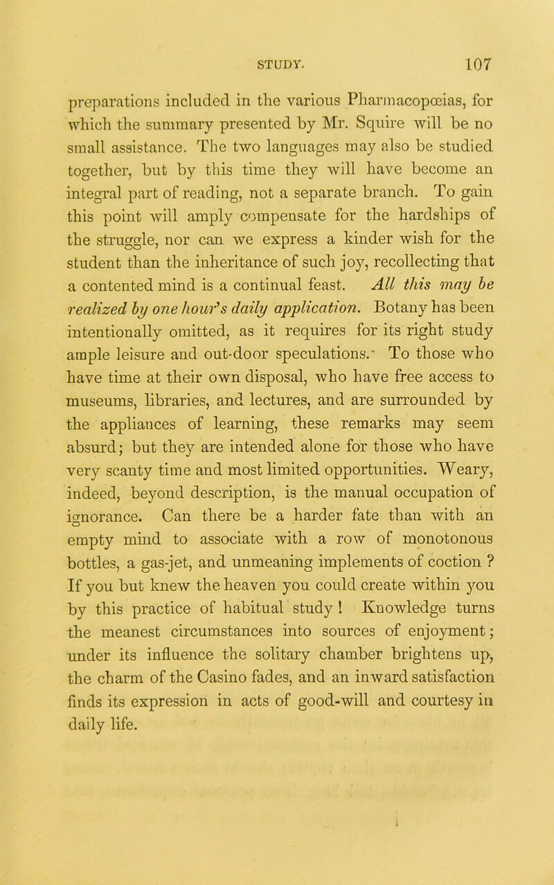 preparations included in the various Pharmacopoeias, for which the summary presented by Mr. Squire will be no small assistance. The two languages may also be studied together, but by this time they will have become an integral part of reading, not a separate branch. To gain this point will amply compensate for the hardships of the struggle, nor can we express a kinder wish for the student than the inheritance of such joy, recollecting that a contented mind is a continual feast. All this may be realized by one hour’s daily application. Botany has been intentionally omitted, as it requires for its right study ample leisure and out-door speculations.' To those who have time at their own disposal, who have free access to museums, libraries, and lectures, and are surrounded by the appliances of learning, these remarks may seem absurd; but they are intended alone for those who have very scanty time and most limited opportunities. Weary, indeed, beyond description, is the manual occupation of ignorance. Can there be a harder fate than with an O empty mind to associate with a row of monotonous bottles, a gas-jet, and unmeaning implements of coction ? If you but knew the heaven you could create within you by this practice of habitual study 1 Knowledge turns the meanest circumstances into sources of enjoyment; under its influence the solitary chamber brightens up, the charm of the Casino fades, and an inward satisfaction finds its expression in acts of good-will and courtesy in daily life.