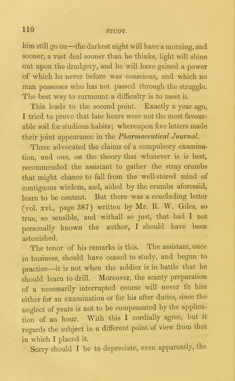 STUDY. liim still go on—the darkest night will have a morning, and sooner, a vast deal sooner than he thinks, light will shine out upon the drudgery, and he will have gained a power of which he never before was conscious, and which no man possesses who has not passed through the struggle. The best way to surmount a difficulty is to meet it. This leads to the second point. Exactly a year ago, I tried to prove that late hours were not the most favour- able soil for studious habits; whereupon five letters made their joint appearance in the Pharmaceutical Journal. Three advocated the claims of a compulsory examina- tion, and one, on the theory that whatever is is best, recommended the assistant to gather the stray crumbs that might chance to fall from the well-stored mind of contiguous wisdom, and, aided by the crumbs aforesaid, learn to be content. But there was a concluding letter (vol. xvi., page 387) written by Mr. R. W. Giles, so true, so sensible, and with all so just, that had I not personally known the author, I should have been astonished. The tenor of his remarks is this. The assistant, once in business, should have ceased to study, and begun to practice—it is not when the soldier is in battle that he should learn to drill. Moreover, the scanty preparation of a necessarily interrupted course will never fit him either for an examination or for his after duties, since the neglect of years is not to be compensated by the applica- tion of an hour. With this I cordially agree, but it regards the subject in a different point of view from that in which I placed it. Sorry should I be to depreciate, even apparently, the