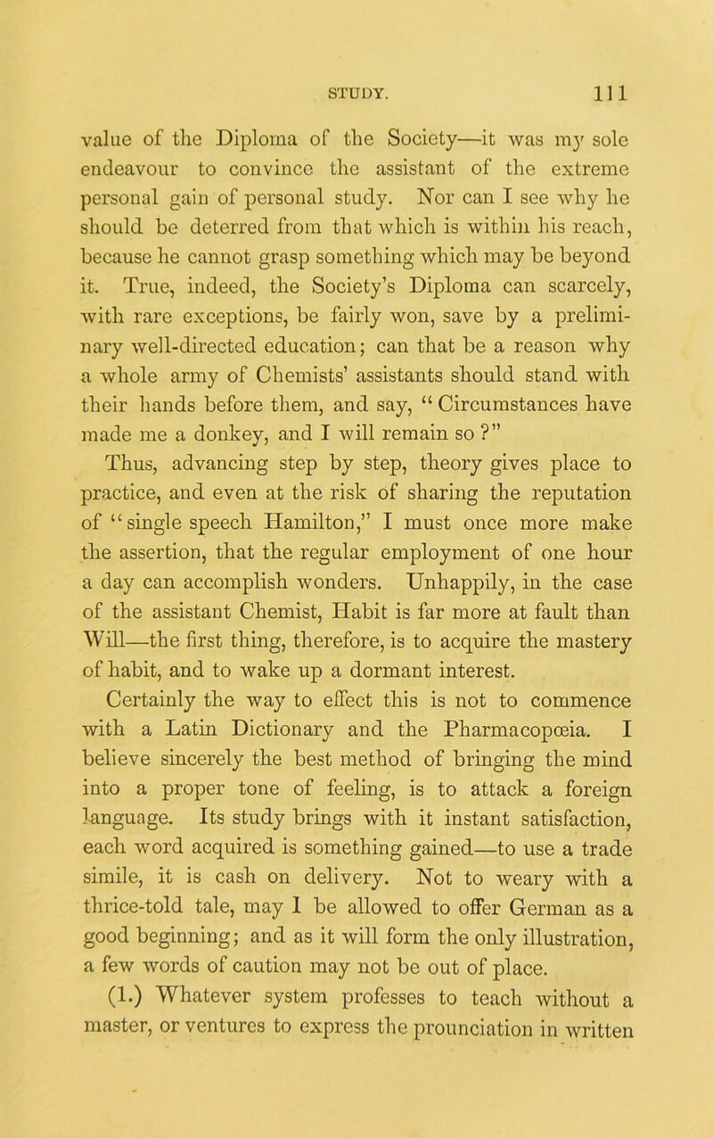 value of the Diploma of the Society—it was m}r sole endeavour to convince the assistant of the extreme personal gain of personal study. Nor can I see why he should be deterred from that which is within his reach, because he cannot grasp something which may be beyond it. True, indeed, the Society’s Diploma can scarcely, with rare exceptions, be fairly won, save by a prelimi- nary well-directed education; can that be a reason why a whole army of Chemists’ assistants should stand with their hands before them, and say, “ Circumstances have made me a donkey, and I will remain so ?” Thus, advancing step by step, theory gives place to practice, and even at the risk of sharing the reputation of “ single speech Hamilton,” I must once more make the assertion, that the regular employment of one hour a day can accomplish wonders. Unhappily, in the case of the assistant Chemist, Habit is far more at fault than Will—the first thing, therefore, is to acquire the mastery of habit, and to wake up a dormant interest. Certainly the way to effect this is not to commence with a Latin Dictionary and the Pharmacopoeia. I believe sincerely the best method of bringing the mind into a proper tone of feeling, is to attack a foreign language. Its study brings with it instant satisfaction, each word acquired is something gained—to use a trade simile, it is cash on delivery. Not to weary with a thrice-told tale, may 1 be allowed to offer German as a good beginning; and as it will form the only illustration, a few words of caution may not be out of place. (1.) Whatever system professes to teach without a master, or ventures to express the prounciation in written