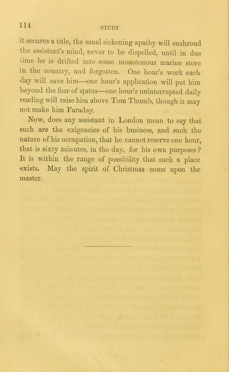 STUDY. it secures a title, the usual sickening1 apathy will enshroud the assistant’s mind, never to be dispelled, until in due i ime he is drifted into some monotonous marine store in the country, and forgotten. One hour’s work each day will save him—one hour’s application will put him beyond the fear of status—one hour’s uninterrupted daily reading will raise him above Tom Thumb, though it may not make him Faraday. Now, does any assistant in London mean to say that such are the exigencies of his business, and such the nature of his occupation, that he cannot reserve one hour, that is sixty minutes, in the day, for his own purposes ? It is within the range of possibility that such a place exists. May the spirit of Christmas come upon the master.