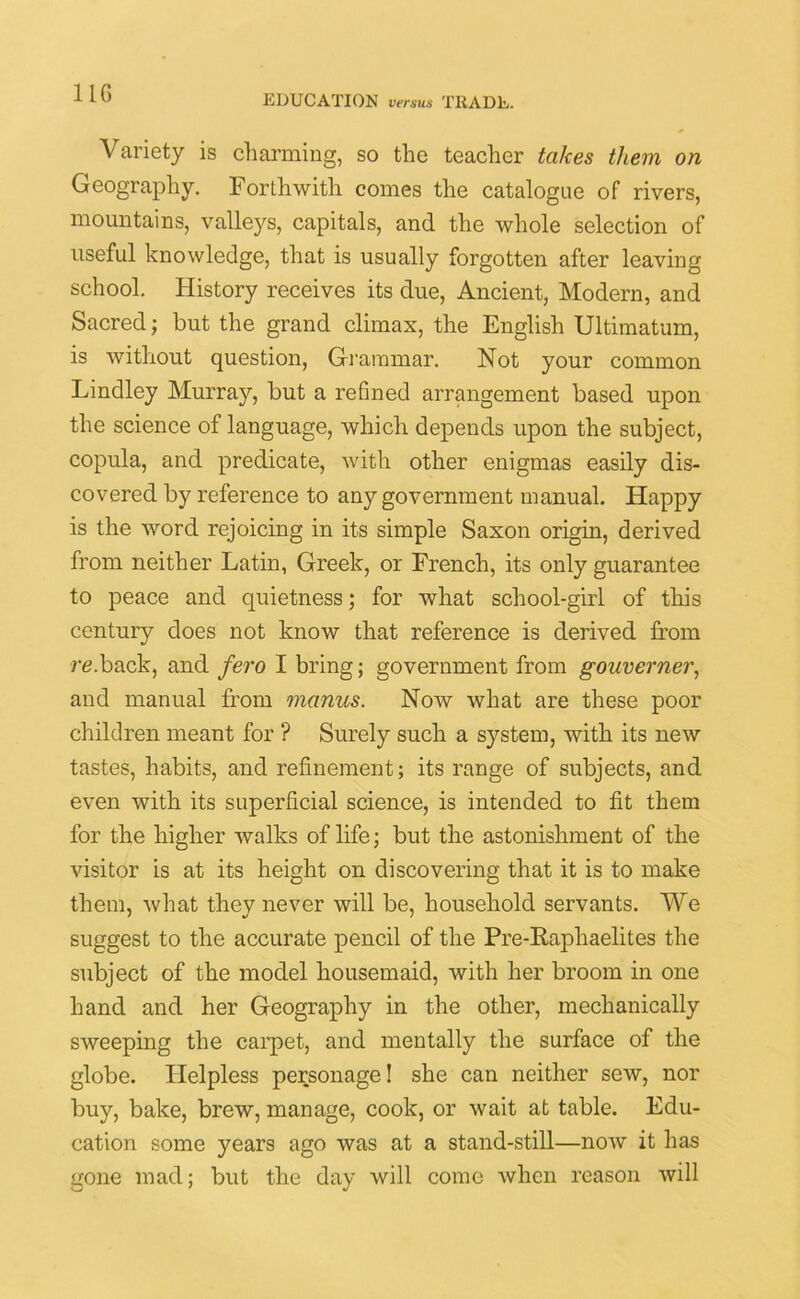 EDUCATION versus TRADE. Variety is charming, so the teacher takes them on Geography. Forthwith comes the catalogue of rivers, mountains, valleys, capitals, and the whole selection of useful knowledge, that is usually forgotten after leaving school. History receives its due, Ancient, Modern, and Sacred; but the grand climax, the English Ultimatum, is without question, Grammar. Not your common Lindley Murray, but a reBned arrangement based upon the science of language, which depends upon the subject, copula, and predicate, with other enigmas easily dis- covered by reference to any government manual. Happy is the word rejoicing in its simple Saxon origin, derived from neither Latin, Greek, or French, its only guarantee to peace and quietness; for what school-girl of this century does not know that reference is derived from re.back, and fero I bring; government from gouverner, and manual from manus. Now what are these poor children meant for ? Surely such a system, with its new tastes, habits, and refinement; its range of subjects, and even with its superficial science, is intended to fit them for the higher walks of life; but the astonishment of the visitor is at its height on discovering that it is to make them, what they never will be, household servants. We suggest to the accurate pencil of the Pre-Raphaelites the subject of the model housemaid, with her broom in one hand and her Geography in the other, mechanically sweeping the carpet, and mentally the surface of the globe. Helpless personage! she can neither sew, nor buy, bake, brew, manage, cook, or wait at table. Edu- cation some years ago was at a stand-still—now it has gone mad; but the day will come when reason will